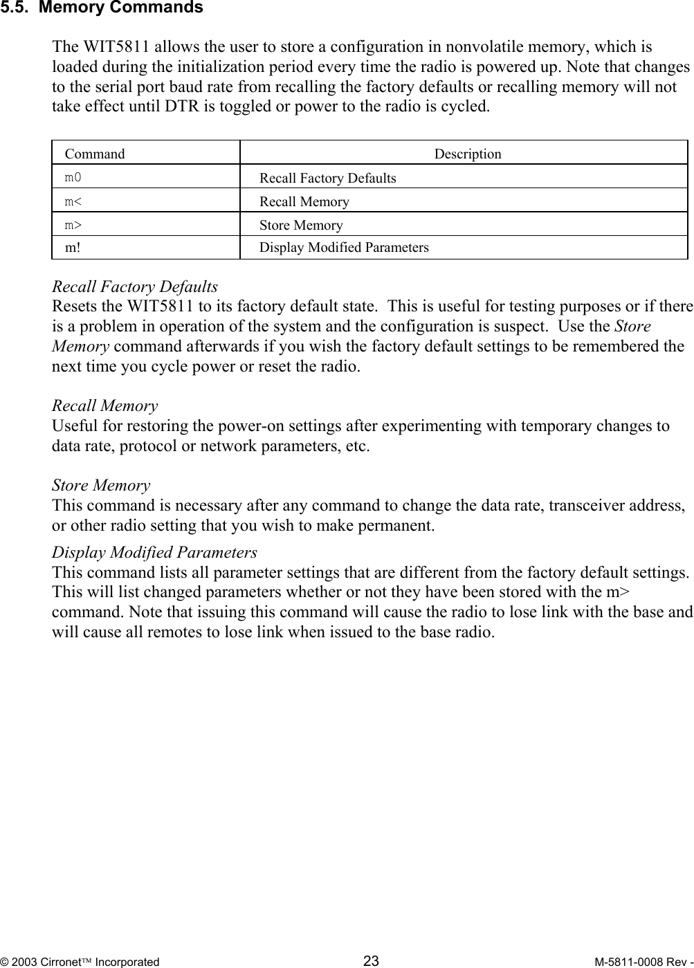  © 2003 Cirronet Incorporated  23  M-5811-0008 Rev -   5.5.  Memory Commands   The WIT5811 allows the user to store a configuration in nonvolatile memory, which is loaded during the initialization period every time the radio is powered up. Note that changes to the serial port baud rate from recalling the factory defaults or recalling memory will not take effect until DTR is toggled or power to the radio is cycled.   Command  Description  m0  Recall Factory Defaults  m&lt;  Recall Memory  m&gt;  Store Memory m!  Display Modified Parameters  Recall Factory Defaults  Resets the WIT5811 to its factory default state.  This is useful for testing purposes or if there is a problem in operation of the system and the configuration is suspect.  Use the Store Memory command afterwards if you wish the factory default settings to be remembered the next time you cycle power or reset the radio.  Recall Memory  Useful for restoring the power-on settings after experimenting with temporary changes to data rate, protocol or network parameters, etc.    Store Memory  This command is necessary after any command to change the data rate, transceiver address, or other radio setting that you wish to make permanent. Display Modified Parameters This command lists all parameter settings that are different from the factory default settings. This will list changed parameters whether or not they have been stored with the m&gt; command. Note that issuing this command will cause the radio to lose link with the base and will cause all remotes to lose link when issued to the base radio.   