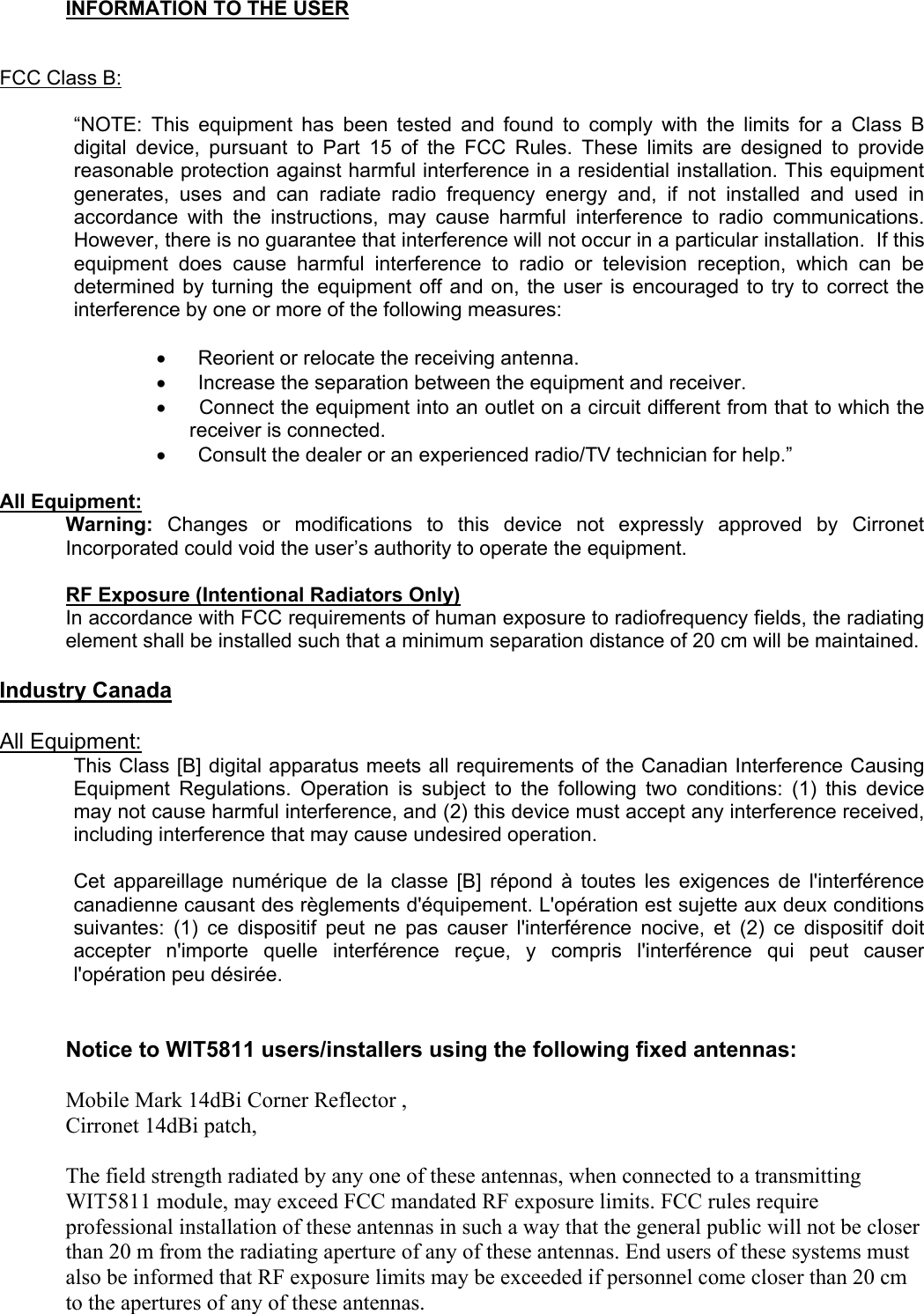      INFORMATION TO THE USER     FCC Class B:   “NOTE: This equipment has been tested and found to comply with the limits for a Class B digital device, pursuant to Part 15 of the FCC Rules. These limits are designed to provide reasonable protection against harmful interference in a residential installation. This equipment generates, uses and can radiate radio frequency energy and, if not installed and used in accordance with the instructions, may cause harmful interference to radio communications. However, there is no guarantee that interference will not occur in a particular installation.  If this equipment does cause harmful interference to radio or television reception, which can be determined by turning the equipment off and on, the user is encouraged to try to correct the interference by one or more of the following measures:   •         Reorient or relocate the receiving antenna. •         Increase the separation between the equipment and receiver. •         Connect the equipment into an outlet on a circuit different from that to which the receiver is connected. •         Consult the dealer or an experienced radio/TV technician for help.”   All Equipment: Warning: Changes or modifications to this device not expressly approved by Cirronet Incorporated could void the user’s authority to operate the equipment.   RF Exposure (Intentional Radiators Only) In accordance with FCC requirements of human exposure to radiofrequency fields, the radiating element shall be installed such that a minimum separation distance of 20 cm will be maintained.    Industry Canada   All Equipment: This Class [B] digital apparatus meets all requirements of the Canadian Interference Causing Equipment Regulations. Operation is subject to the following two conditions: (1) this device may not cause harmful interference, and (2) this device must accept any interference received, including interference that may cause undesired operation.   Cet appareillage numérique de la classe [B] répond à toutes les exigences de l&apos;interférence canadienne causant des règlements d&apos;équipement. L&apos;opération est sujette aux deux conditions suivantes: (1) ce dispositif peut ne pas causer l&apos;interférence nocive, et (2) ce dispositif doit accepter n&apos;importe quelle interférence reçue, y compris l&apos;interférence qui peut causer l&apos;opération peu désirée.    Notice to WIT5811 users/installers using the following fixed antennas:  Mobile Mark 14dBi Corner Reflector , Cirronet 14dBi patch,  The field strength radiated by any one of these antennas, when connected to a transmitting WIT5811 module, may exceed FCC mandated RF exposure limits. FCC rules require professional installation of these antennas in such a way that the general public will not be closer than 20 m from the radiating aperture of any of these antennas. End users of these systems must also be informed that RF exposure limits may be exceeded if personnel come closer than 20 cm to the apertures of any of these antennas.    