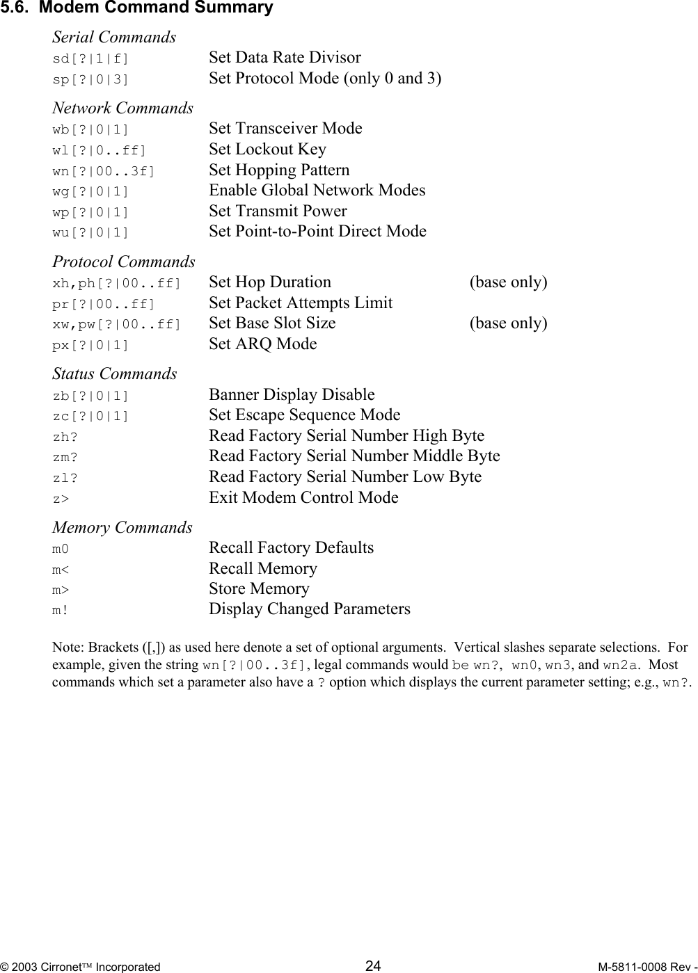  © 2003 Cirronet Incorporated  24  M-5811-0008 Rev -   5.6.  Modem Command Summary  Serial Commands sd[?|1|f]    Set Data Rate Divisor sp[?|0|3]    Set Protocol Mode (only 0 and 3)  Network Commands wb[?|0|1]    Set Transceiver Mode wl[?|0..ff]   Set Lockout Key wn[?|00..3f]  Set Hopping Pattern wg[?|0|1]    Enable Global Network Modes  wp[?|0|1]    Set Transmit Power wu[?|0|1]   Set Point-to-Point Direct Mode  Protocol Commands xh,ph[?|00..ff]  Set Hop Duration      (base only) pr[?|00..ff]  Set Packet Attempts Limit xw,pw[?|00..ff]  Set Base Slot Size      (base only) px[?|0|1]    Set ARQ Mode  Status Commands zb[?|0|1]    Banner Display Disable zc[?|0|1]    Set Escape Sequence Mode zh?     Read Factory Serial Number High Byte zm?     Read Factory Serial Number Middle Byte zl?     Read Factory Serial Number Low Byte z&gt;      Exit Modem Control Mode  Memory Commands m0   Recall Factory Defaults m&lt;   Recall Memory m&gt; Store Memory m!   Display Changed Parameters  Note: Brackets ([,]) as used here denote a set of optional arguments.  Vertical slashes separate selections.  For example, given the string wn[?|00..3f], legal commands would be wn?, wn0, wn3, and wn2a.  Most commands which set a parameter also have a ? option which displays the current parameter setting; e.g., wn?. 