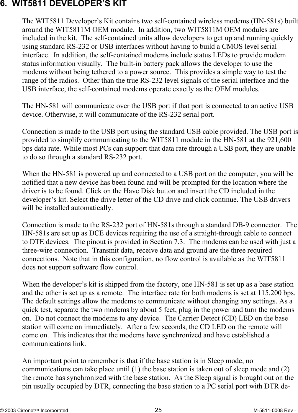  © 2003 Cirronet Incorporated  25  M-5811-0008 Rev -   6.  WIT5811 DEVELOPER’S KIT  The WIT5811 Developer’s Kit contains two self-contained wireless modems (HN-581s) built around the WIT5811M OEM module.  In addition, two WIT5811M OEM modules are included in the kit.  The self-contained units allow developers to get up and running quickly using standard RS-232 or USB interfaces without having to build a CMOS level serial interface.  In addition, the self-contained modems include status LEDs to provide modem status information visually.  The built-in battery pack allows the developer to use the modems without being tethered to a power source.  This provides a simple way to test the range of the radios.  Other than the true RS-232 level signals of the serial interface and the USB interface, the self-contained modems operate exactly as the OEM modules.  The HN-581 will communicate over the USB port if that port is connected to an active USB device. Otherwise, it will communicate of the RS-232 serial port.  Connection is made to the USB port using the standard USB cable provided. The USB port is provided to simplify communicating to the WIT5811 module in the HN-581 at the 921,600 bps data rate. While most PCs can support that data rate through a USB port, they are unable to do so through a standard RS-232 port.   When the HN-581 is powered up and connected to a USB port on the computer, you will be notified that a new device has been found and will be prompted for the location where the driver is to be found. Click on the Have Disk button and insert the CD included in the developer’s kit. Select the drive letter of the CD drive and click continue. The USB drivers will be installed automatically.  Connection is made to the RS-232 port of HN-581s through a standard DB-9 connector.  The HN-581s are set up as DCE devices requiring the use of a straight-through cable to connect to DTE devices.  The pinout is provided in Section 7.3.  The modems can be used with just a three-wire connection.  Transmit data, receive data and ground are the three required connections.  Note that in this configuration, no flow control is available as the WIT5811 does not support software flow control.    When the developer’s kit is shipped from the factory, one HN-581 is set up as a base station and the other is set up as a remote.  The interface rate for both modems is set at 115,200 bps.  The default settings allow the modems to communicate without changing any settings. As a quick test, separate the two modems by about 5 feet, plug in the power and turn the modems on.  Do not connect the modems to any device.  The Carrier Detect (CD) LED on the base station will come on immediately.  After a few seconds, the CD LED on the remote will come on.  This indicates that the modems have synchronized and have established a communications link.    An important point to remember is that if the base station is in Sleep mode, no communications can take place until (1) the base station is taken out of sleep mode and (2) the remote has synchronized with the base station.  As the Sleep signal is brought out on the pin usually occupied by DTR, connecting the base station to a PC serial port with DTR de-