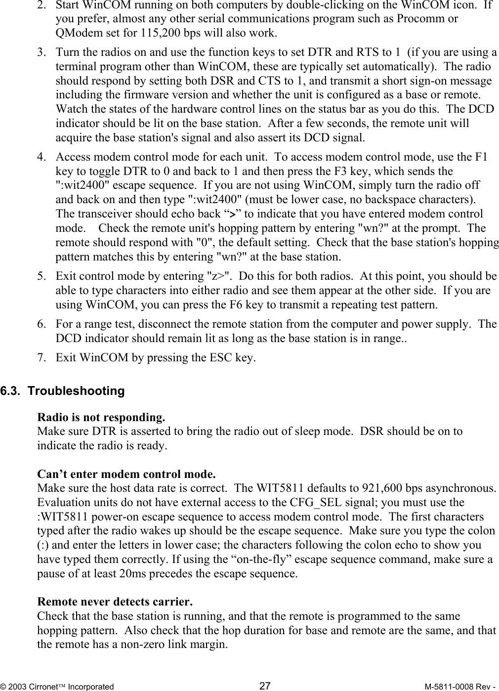  © 2003 Cirronet Incorporated  27  M-5811-0008 Rev -   2.  Start WinCOM running on both computers by double-clicking on the WinCOM icon.  If you prefer, almost any other serial communications program such as Procomm or QModem set for 115,200 bps will also work. 3.  Turn the radios on and use the function keys to set DTR and RTS to 1  (if you are using a terminal program other than WinCOM, these are typically set automatically).  The radio should respond by setting both DSR and CTS to 1, and transmit a short sign-on message including the firmware version and whether the unit is configured as a base or remote.  Watch the states of the hardware control lines on the status bar as you do this.  The DCD indicator should be lit on the base station.  After a few seconds, the remote unit will acquire the base station&apos;s signal and also assert its DCD signal. 4.  Access modem control mode for each unit.  To access modem control mode, use the F1 key to toggle DTR to 0 and back to 1 and then press the F3 key, which sends the &quot;:wit2400&quot; escape sequence.  If you are not using WinCOM, simply turn the radio off and back on and then type &quot;:wit2400&quot; (must be lower case, no backspace characters).  The transceiver should echo back “&gt;” to indicate that you have entered modem control mode.    Check the remote unit&apos;s hopping pattern by entering &quot;wn?&quot; at the prompt.  The remote should respond with &quot;0&quot;, the default setting.  Check that the base station&apos;s hopping pattern matches this by entering &quot;wn?&quot; at the base station. 5.  Exit control mode by entering &quot;z&gt;&quot;.  Do this for both radios.  At this point, you should be able to type characters into either radio and see them appear at the other side.  If you are using WinCOM, you can press the F6 key to transmit a repeating test pattern. 6.  For a range test, disconnect the remote station from the computer and power supply.  The DCD indicator should remain lit as long as the base station is in range..   7.  Exit WinCOM by pressing the ESC key.  6.3.  Troubleshooting   Radio is not responding. Make sure DTR is asserted to bring the radio out of sleep mode.  DSR should be on to indicate the radio is ready.  Can’t enter modem control mode. Make sure the host data rate is correct.  The WIT5811 defaults to 921,600 bps asynchronous.  Evaluation units do not have external access to the CFG_SEL signal; you must use the :WIT5811 power-on escape sequence to access modem control mode.  The first characters typed after the radio wakes up should be the escape sequence.  Make sure you type the colon (:) and enter the letters in lower case; the characters following the colon echo to show you have typed them correctly. If using the “on-the-fly” escape sequence command, make sure a pause of at least 20ms precedes the escape sequence.  Remote never detects carrier. Check that the base station is running, and that the remote is programmed to the same hopping pattern.  Also check that the hop duration for base and remote are the same, and that the remote has a non-zero link margin. 