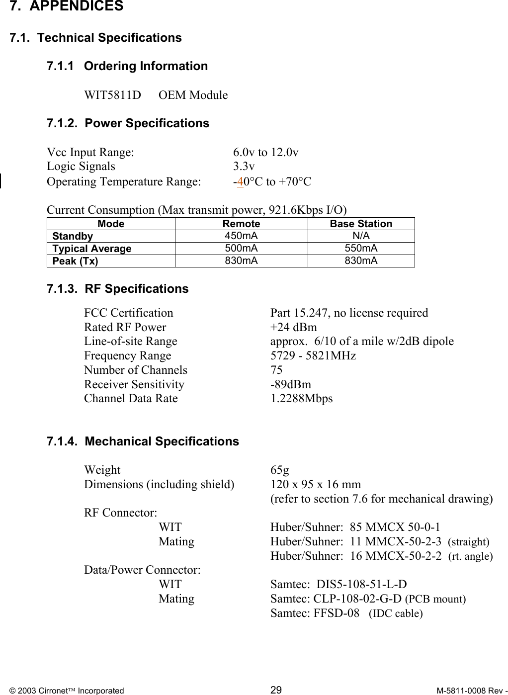  © 2003 Cirronet Incorporated  29  M-5811-0008 Rev -   7.  APPENDICES  7.1.  Technical Specifications  7.1.1 Ordering Information  WIT5811D OEM Module  7.1.2.  Power Specifications  Vcc Input Range:      6.0v to 12.0v Logic Signals    3.3v Operating Temperature Range:  -40°C to +70°C  Current Consumption (Max transmit power, 921.6Kbps I/O) Mode Remote Base Station Standby  450mA N/A Typical Average  500mA 550mA Peak (Tx)  830mA 830mA  7.1.3.  RF Specifications    FCC Certification      Part 15.247, no license required  Rated RF Power   +24 dBm   Line-of-site Range   approx.  6/10 of a mile w/2dB dipole  Frequency Range   5729 - 5821MHz   Number of Channels   75   Receiver Sensitivity   -89dBm   Channel Data Rate   1.2288Mbps     7.1.4.  Mechanical Specifications   Weight     65g   Dimensions (including shield)  120 x 95 x 16 mm        (refer to section 7.6 for mechanical drawing)  RF Connector:     WIT   Huber/Suhner:  85 MMCX 50-0-1    Mating   Huber/Suhner:  11 MMCX-50-2-3  (straight)       Huber/Suhner:  16 MMCX-50-2-2  (rt. angle)  Data/Power Connector:  WIT   Samtec:  DIS5-108-51-L-D    Mating    Samtec: CLP-108-02-G-D (PCB mount)          Samtec: FFSD-08   (IDC cable)  