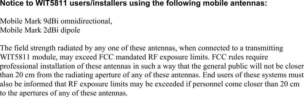      Notice to WIT5811 users/installers using the following mobile antennas:  Mobile Mark 9dBi omnidirectional, Mobile Mark 2dBi dipole  The field strength radiated by any one of these antennas, when connected to a transmitting WIT5811 module, may exceed FCC mandated RF exposure limits. FCC rules require professional installation of these antennas in such a way that the general public will not be closer than 20 cm from the radiating aperture of any of these antennas. End users of these systems must also be informed that RF exposure limits may be exceeded if personnel come closer than 20 cm to the apertures of any of these antennas.    