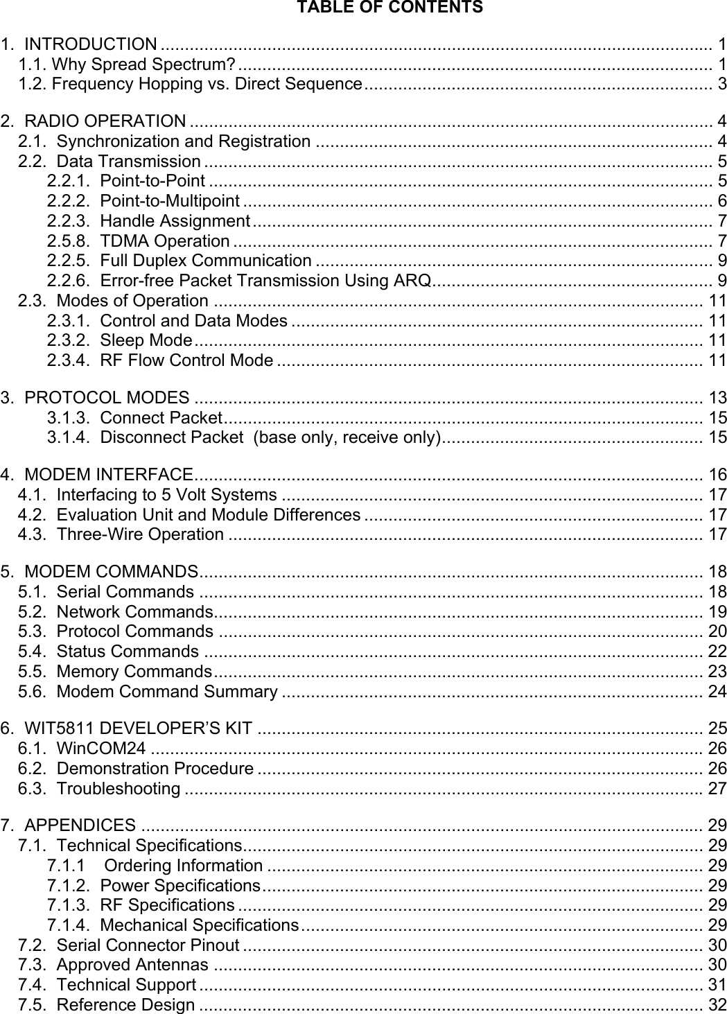       TABLE OF CONTENTS 1.  INTRODUCTION .................................................................................................................. 1 1.1. Why Spread Spectrum?.................................................................................................. 1 1.2. Frequency Hopping vs. Direct Sequence........................................................................ 3 2.  RADIO OPERATION ............................................................................................................ 4 2.1.  Synchronization and Registration .................................................................................. 4 2.2.  Data Transmission .........................................................................................................5 2.2.1.  Point-to-Point ........................................................................................................ 5 2.2.2.  Point-to-Multipoint ................................................................................................. 6 2.2.3.  Handle Assignment............................................................................................... 7 2.5.8.  TDMA Operation ................................................................................................... 7 2.2.5.  Full Duplex Communication .................................................................................. 9 2.2.6.  Error-free Packet Transmission Using ARQ.......................................................... 9 2.3.  Modes of Operation ..................................................................................................... 11 2.3.1.  Control and Data Modes ..................................................................................... 11 2.3.2.  Sleep Mode......................................................................................................... 11 2.3.4.  RF Flow Control Mode ........................................................................................ 11 3.  PROTOCOL MODES ......................................................................................................... 13 3.1.3.  Connect Packet................................................................................................... 15 3.1.4.  Disconnect Packet  (base only, receive only)...................................................... 15 4.  MODEM INTERFACE......................................................................................................... 16 4.1.  Interfacing to 5 Volt Systems ....................................................................................... 17 4.2.  Evaluation Unit and Module Differences ...................................................................... 17 4.3.  Three-Wire Operation .................................................................................................. 17 5.  MODEM COMMANDS........................................................................................................ 18 5.1.  Serial Commands ........................................................................................................ 18 5.2.  Network Commands..................................................................................................... 19 5.3.  Protocol Commands .................................................................................................... 20 5.4.  Status Commands ....................................................................................................... 22 5.5.  Memory Commands..................................................................................................... 23 5.6.  Modem Command Summary ....................................................................................... 24 6.  WIT5811 DEVELOPER’S KIT ............................................................................................ 25 6.1.  WinCOM24 .................................................................................................................. 26 6.2.  Demonstration Procedure ............................................................................................ 26 6.3.  Troubleshooting ........................................................................................................... 27 7.  APPENDICES .................................................................................................................... 29 7.1.  Technical Specifications............................................................................................... 29 7.1.1 Ordering Information .......................................................................................... 29 7.1.2.  Power Specifications........................................................................................... 29 7.1.3.  RF Specifications ................................................................................................ 29 7.1.4.  Mechanical Specifications................................................................................... 29 7.2.  Serial Connector Pinout ............................................................................................... 30 7.3.  Approved Antennas ..................................................................................................... 30 7.4.  Technical Support ........................................................................................................ 31 7.5.  Reference Design ........................................................................................................ 32 