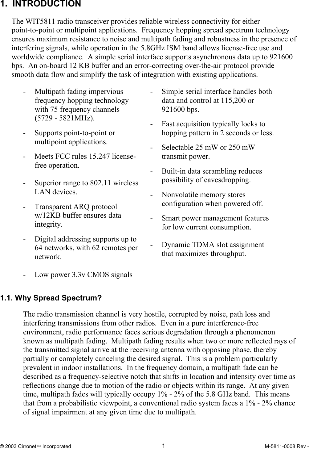  © 2003 Cirronet Incorporated  1  M-5811-0008 Rev -   1.  INTRODUCTION  The WIT5811 radio transceiver provides reliable wireless connectivity for either point-to-point or multipoint applications.  Frequency hopping spread spectrum technology ensures maximum resistance to noise and multipath fading and robustness in the presence of interfering signals, while operation in the 5.8GHz ISM band allows license-free use and worldwide compliance.  A simple serial interface supports asynchronous data up to 921600 bps.  An on-board 12 KB buffer and an error-correcting over-the-air protocol provide smooth data flow and simplify the task of integration with existing applications.  - Multipath fading impervious frequency hopping technology with 75 frequency channels            (5729 - 5821MHz). -  Supports point-to-point or multipoint applications. -  Meets FCC rules 15.247 license-free operation.    -  Superior range to 802.11 wireless LAN devices. - Transparent ARQ protocol w/12KB buffer ensures data integrity. -  Digital addressing supports up to 64 networks, with 62 remotes per network.  -    Low power 3.3v CMOS signals   -  Simple serial interface handles both data and control at 115,200 or 921600 bps.   -  Fast acquisition typically locks to hopping pattern in 2 seconds or less. -  Selectable 25 mW or 250 mW transmit power. -  Built-in data scrambling reduces possibility of eavesdropping. - Nonvolatile memory stores configuration when powered off. -  Smart power management features for low current consumption.    -  Dynamic TDMA slot assignment that maximizes throughput.     1.1. Why Spread Spectrum?  The radio transmission channel is very hostile, corrupted by noise, path loss and interfering transmissions from other radios.  Even in a pure interference-free environment, radio performance faces serious degradation through a phenomenon known as multipath fading.  Multipath fading results when two or more reflected rays of the transmitted signal arrive at the receiving antenna with opposing phase, thereby partially or completely canceling the desired signal.  This is a problem particularly prevalent in indoor installations.  In the frequency domain, a multipath fade can be described as a frequency-selective notch that shifts in location and intensity over time as reflections change due to motion of the radio or objects within its range.  At any given time, multipath fades will typically occupy 1% - 2% of the 5.8 GHz band.  This means that from a probabilistic viewpoint, a conventional radio system faces a 1% - 2% chance of signal impairment at any given time due to multipath.  