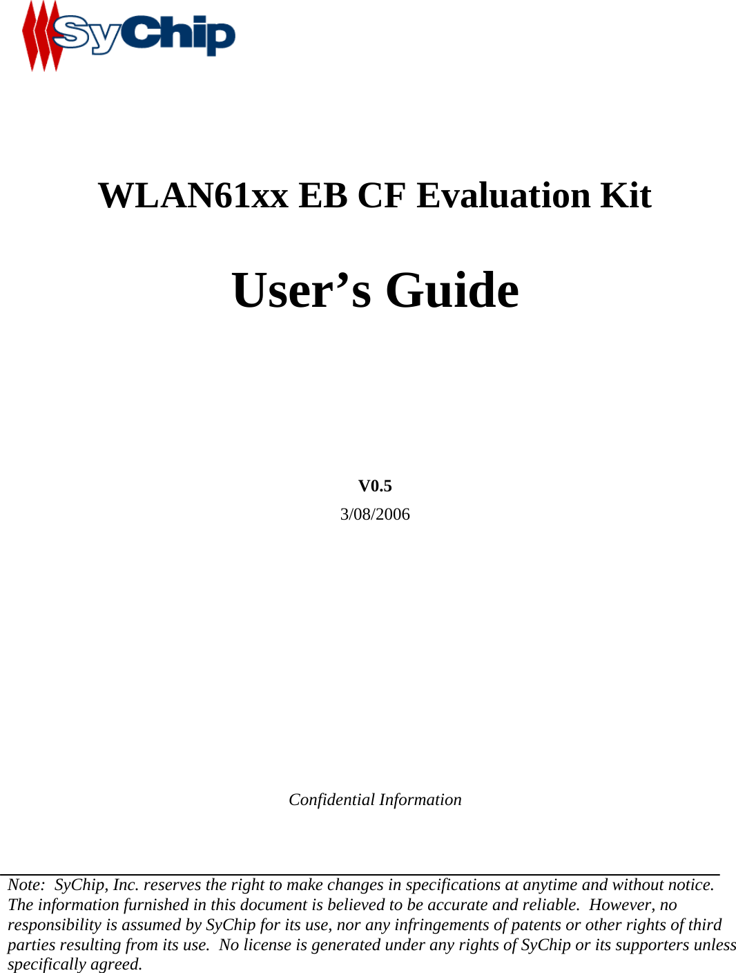             WLAN61xx EB CF Evaluation Kit   User’s Guide      V0.5 3/08/2006          Confidential Information   Note:  SyChip, Inc. reserves the right to make changes in specifications at anytime and without notice.  The information furnished in this document is believed to be accurate and reliable.  However, no responsibility is assumed by SyChip for its use, nor any infringements of patents or other rights of third parties resulting from its use.  No license is generated under any rights of SyChip or its supporters unless specifically agreed.  