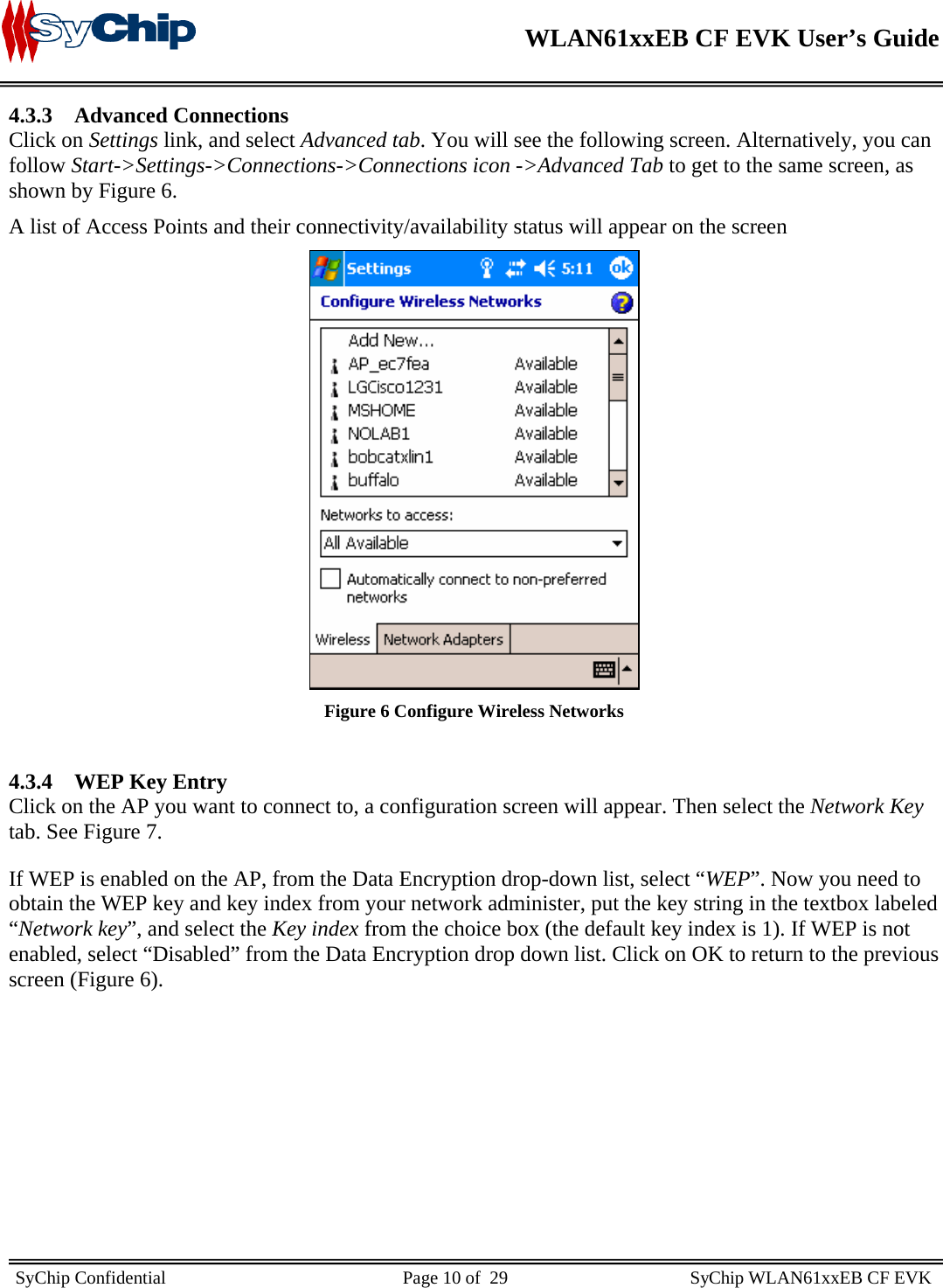    WLAN61xxEB CF EVK User’s Guide     SyChip Confidential                                                    Page 10 of  29                                        SyChip WLAN61xxEB CF EVK                       4.3.3 Advanced Connections  Click on Settings link, and select Advanced tab. You will see the following screen. Alternatively, you can follow Start-&gt;Settings-&gt;Connections-&gt;Connections icon -&gt;Advanced Tab to get to the same screen, as shown by Figure 6.  A list of Access Points and their connectivity/availability status will appear on the screen   Figure 6 Configure Wireless Networks  4.3.4 WEP Key Entry Click on the AP you want to connect to, a configuration screen will appear. Then select the Network Key tab. See Figure 7. If WEP is enabled on the AP, from the Data Encryption drop-down list, select “WEP”. Now you need to obtain the WEP key and key index from your network administer, put the key string in the textbox labeled “Network key”, and select the Key index from the choice box (the default key index is 1). If WEP is not enabled, select “Disabled” from the Data Encryption drop down list. Click on OK to return to the previous screen (Figure 6).  