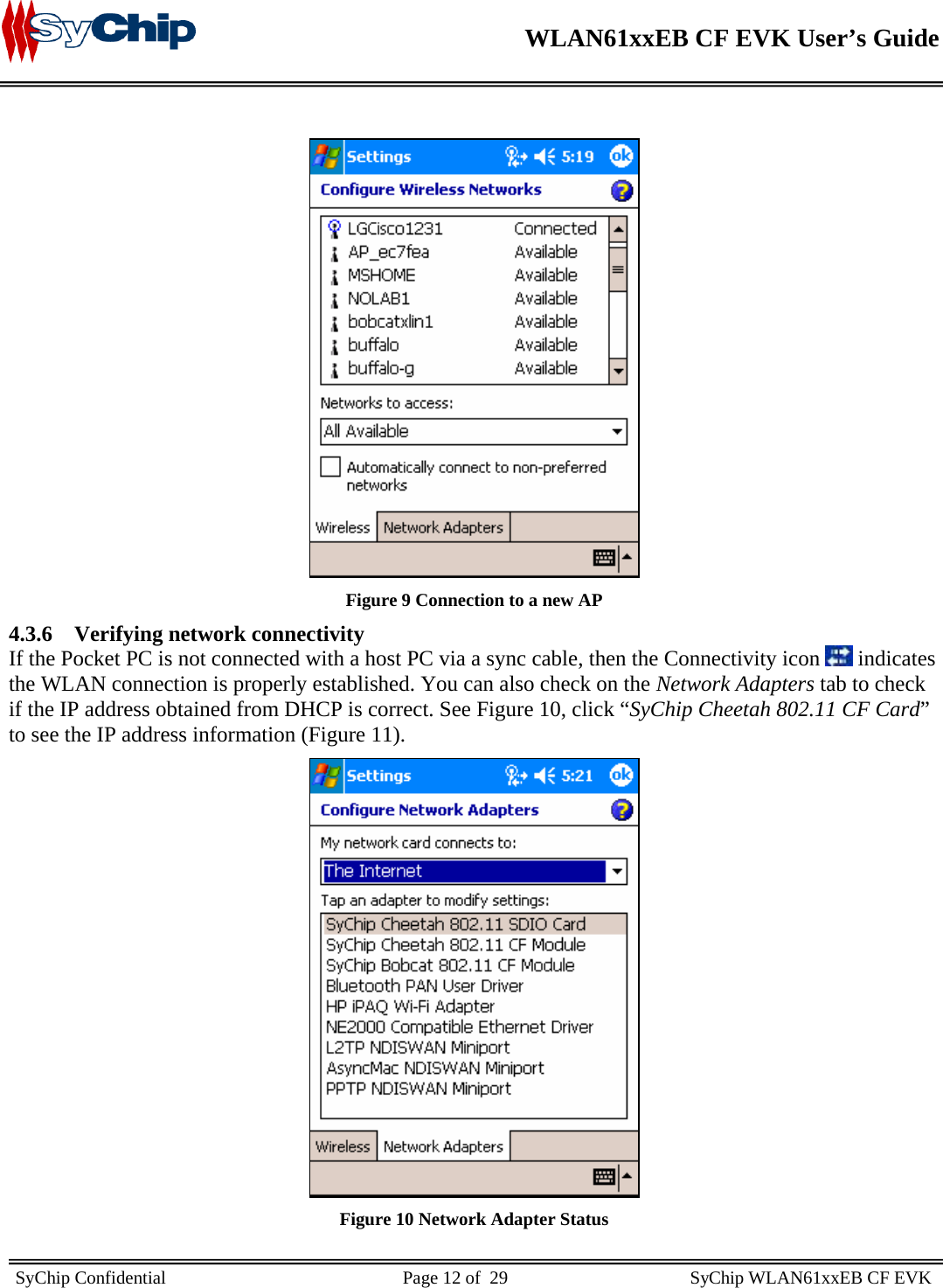    WLAN61xxEB CF EVK User’s Guide     SyChip Confidential                                                    Page 12 of  29                                        SyChip WLAN61xxEB CF EVK                         Figure 9 Connection to a new AP 4.3.6 Verifying network connectivity If the Pocket PC is not connected with a host PC via a sync cable, then the Connectivity icon   indicates the WLAN connection is properly established. You can also check on the Network Adapters tab to check if the IP address obtained from DHCP is correct. See Figure 10, click “SyChip Cheetah 802.11 CF Card” to see the IP address information (Figure 11).  Figure 10 Network Adapter Status 
