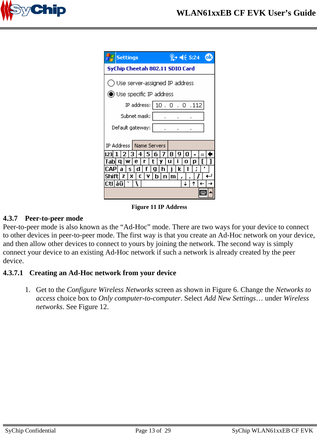    WLAN61xxEB CF EVK User’s Guide     SyChip Confidential                                                    Page 13 of  29                                        SyChip WLAN61xxEB CF EVK                          Figure 11 IP Address 4.3.7 Peer-to-peer mode Peer-to-peer mode is also known as the “Ad-Hoc” mode. There are two ways for your device to connect to other devices in peer-to-peer mode. The first way is that you create an Ad-Hoc network on your device, and then allow other devices to connect to yours by joining the network. The second way is simply connect your device to an existing Ad-Hoc network if such a network is already created by the peer device. 4.3.7.1 Creating an Ad-Hoc network from your device  1. Get to the Configure Wireless Networks screen as shown in Figure 6. Change the Networks to access choice box to Only computer-to-computer. Select Add New Settings… under Wireless networks. See Figure 12.  