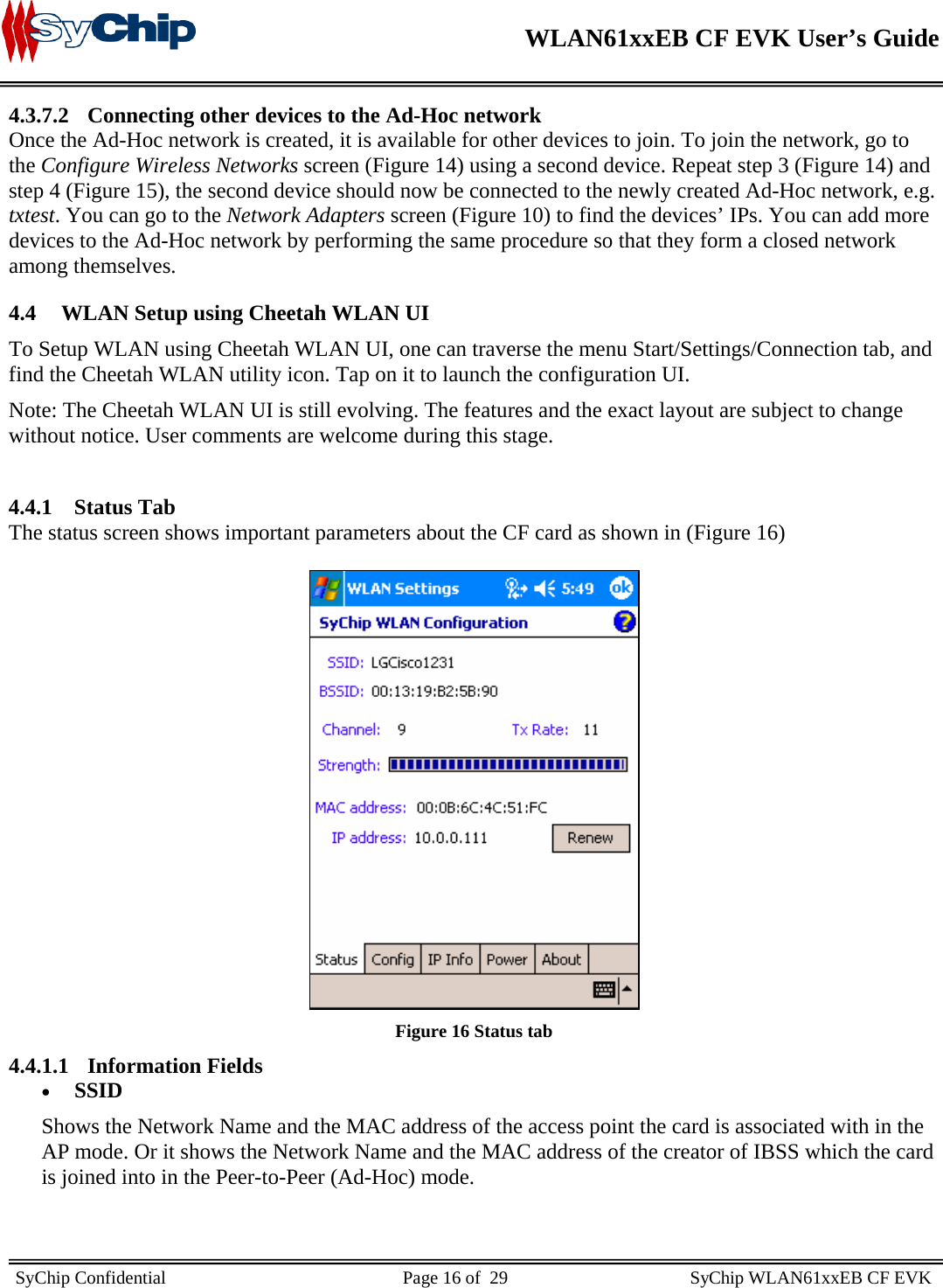    WLAN61xxEB CF EVK User’s Guide     SyChip Confidential                                                    Page 16 of  29                                        SyChip WLAN61xxEB CF EVK                       4.3.7.2 Connecting other devices to the Ad-Hoc network Once the Ad-Hoc network is created, it is available for other devices to join. To join the network, go to the Configure Wireless Networks screen (Figure 14) using a second device. Repeat step 3 (Figure 14) and step 4 (Figure 15), the second device should now be connected to the newly created Ad-Hoc network, e.g. txtest. You can go to the Network Adapters screen (Figure 10) to find the devices’ IPs. You can add more devices to the Ad-Hoc network by performing the same procedure so that they form a closed network among themselves. 4.4 WLAN Setup using Cheetah WLAN UI To Setup WLAN using Cheetah WLAN UI, one can traverse the menu Start/Settings/Connection tab, and find the Cheetah WLAN utility icon. Tap on it to launch the configuration UI. Note: The Cheetah WLAN UI is still evolving. The features and the exact layout are subject to change without notice. User comments are welcome during this stage.  4.4.1 Status Tab The status screen shows important parameters about the CF card as shown in (Figure 16)   Figure 16 Status tab 4.4.1.1 Information Fields • SSID Shows the Network Name and the MAC address of the access point the card is associated with in the AP mode. Or it shows the Network Name and the MAC address of the creator of IBSS which the card is joined into in the Peer-to-Peer (Ad-Hoc) mode.  
