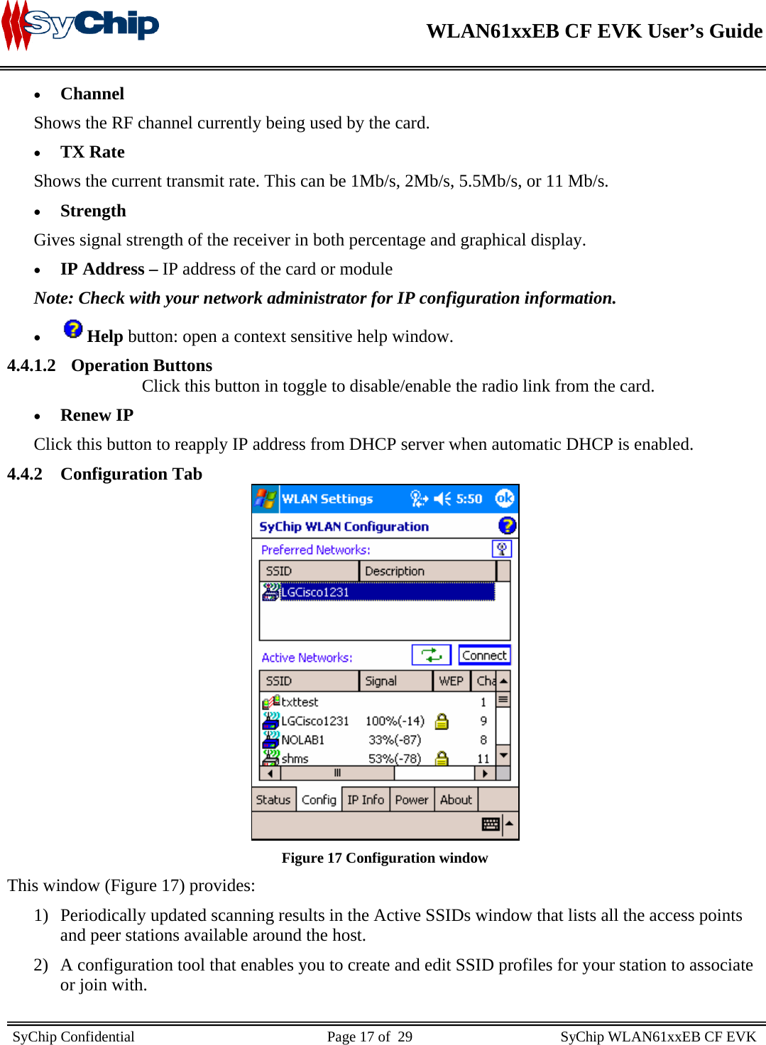    WLAN61xxEB CF EVK User’s Guide     SyChip Confidential                                                    Page 17 of  29                                        SyChip WLAN61xxEB CF EVK                       • Channel Shows the RF channel currently being used by the card. • TX Rate Shows the current transmit rate. This can be 1Mb/s, 2Mb/s, 5.5Mb/s, or 11 Mb/s. • Strength Gives signal strength of the receiver in both percentage and graphical display. • IP Address – IP address of the card or module Note: Check with your network administrator for IP configuration information.  • Help button: open a context sensitive help window.  4.4.1.2 Operation Buttons Click this button in toggle to disable/enable the radio link from the card.  • Renew IP Click this button to reapply IP address from DHCP server when automatic DHCP is enabled.  4.4.2 Configuration Tab  Figure 17 Configuration window This window (Figure 17) provides: 1) Periodically updated scanning results in the Active SSIDs window that lists all the access points and peer stations available around the host.  2) A configuration tool that enables you to create and edit SSID profiles for your station to associate or join with.  