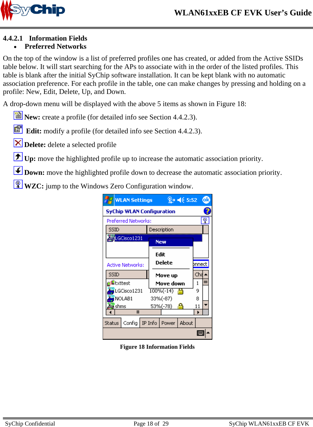    WLAN61xxEB CF EVK User’s Guide     SyChip Confidential                                                    Page 18 of  29                                        SyChip WLAN61xxEB CF EVK                       4.4.2.1 Information Fields • Preferred Networks  On the top of the window is a list of preferred profiles one has created, or added from the Active SSIDs table below. It will start searching for the APs to associate with in the order of the listed profiles. This table is blank after the initial SyChip software installation. It can be kept blank with no automatic association preference. For each profile in the table, one can make changes by pressing and holding on a profile: New, Edit, Delete, Up, and Down.  A drop-down menu will be displayed with the above 5 items as shown in Figure 18:         New: create a profile (for detailed info see Section 4.4.2.3).          Edit: modify a profile (for detailed info see Section 4.4.2.3).         Delete: delete a selected profile         Up: move the highlighted profile up to increase the automatic association priority.         Down: move the highlighted profile down to decrease the automatic association priority.         WZC: jump to the Windows Zero Configuration window.        Figure 18 Information Fields        
