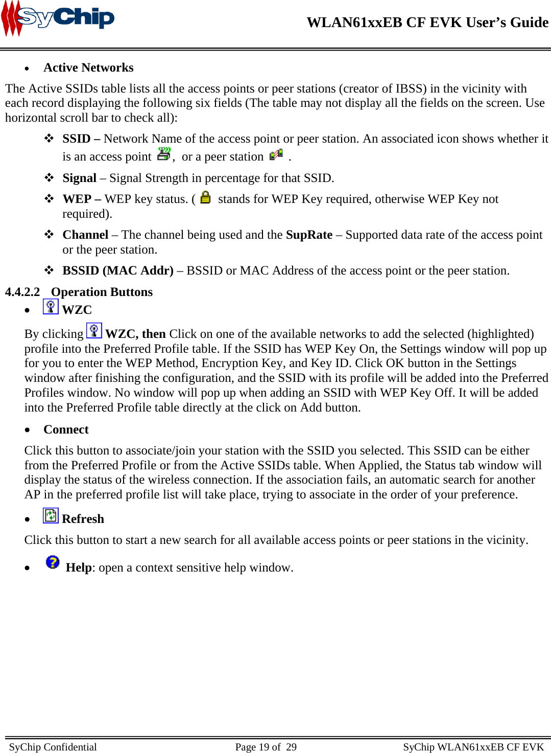   WLAN61xxEB CF EVK User’s Guide     SyChip Confidential                                                    Page 19 of  29                                        SyChip WLAN61xxEB CF EVK                       • Active Networks  The Active SSIDs table lists all the access points or peer stations (creator of IBSS) in the vicinity with each record displaying the following six fields (The table may not display all the fields on the screen. Use horizontal scroll bar to check all):   SSID – Network Name of the access point or peer station. An associated icon shows whether it is an access point  ,  or a peer station   .  Signal – Signal Strength in percentage for that SSID.  WEP – WEP key status. (  stands for WEP Key required, otherwise WEP Key not required).  Channel – The channel being used and the SupRate – Supported data rate of the access point or the peer station.  BSSID (MAC Addr) – BSSID or MAC Address of the access point or the peer station. 4.4.2.2 Operation Buttons •  WZC By clicking   WZC, then Click on one of the available networks to add the selected (highlighted) profile into the Preferred Profile table. If the SSID has WEP Key On, the Settings window will pop up for you to enter the WEP Method, Encryption Key, and Key ID. Click OK button in the Settings window after finishing the configuration, and the SSID with its profile will be added into the Preferred Profiles window. No window will pop up when adding an SSID with WEP Key Off. It will be added into the Preferred Profile table directly at the click on Add button.  • Connect Click this button to associate/join your station with the SSID you selected. This SSID can be either from the Preferred Profile or from the Active SSIDs table. When Applied, the Status tab window will display the status of the wireless connection. If the association fails, an automatic search for another AP in the preferred profile list will take place, trying to associate in the order of your preference. •  Refresh Click this button to start a new search for all available access points or peer stations in the vicinity. •  Help: open a context sensitive help window. 