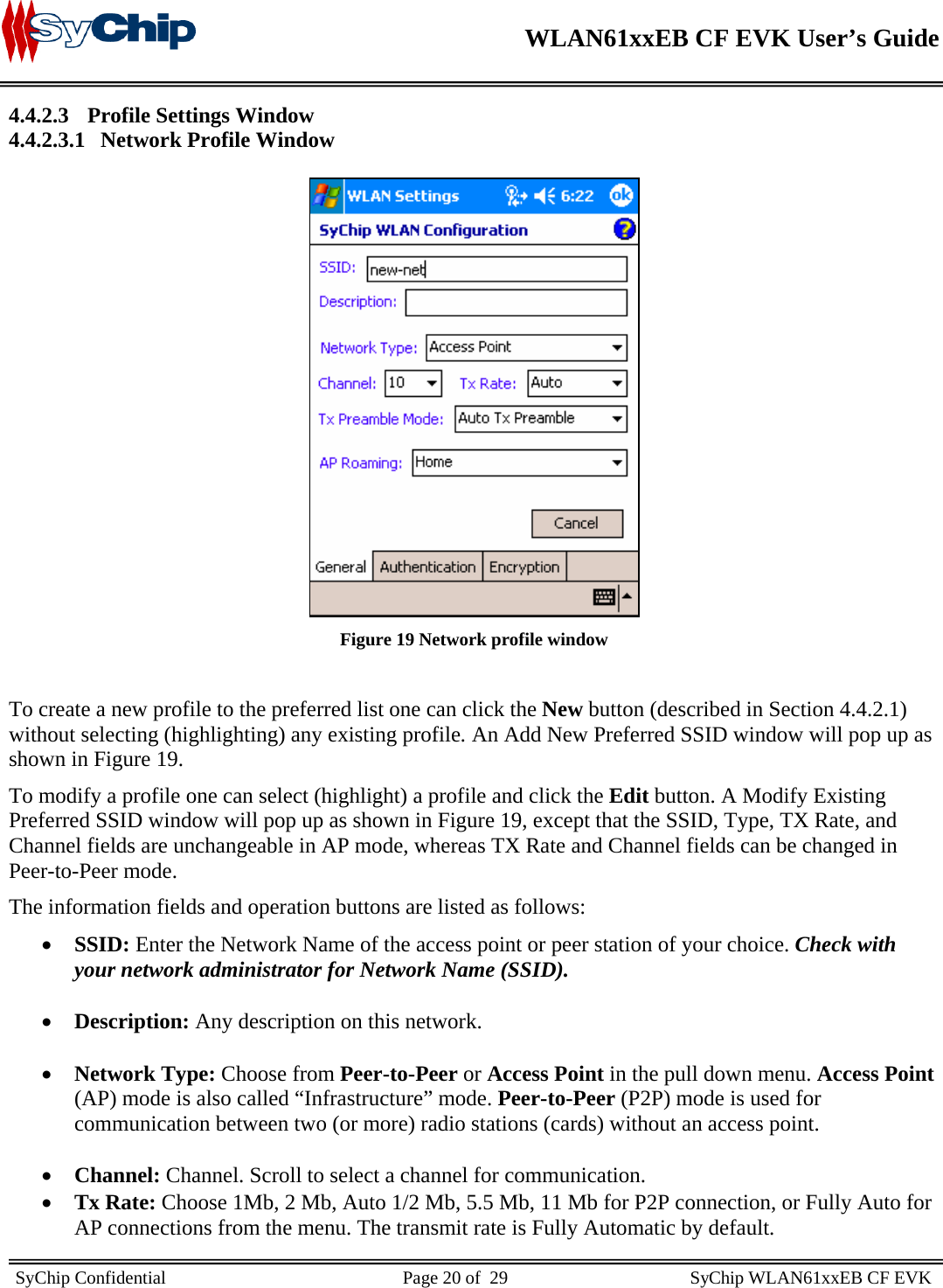    WLAN61xxEB CF EVK User’s Guide     SyChip Confidential                                                    Page 20 of  29                                        SyChip WLAN61xxEB CF EVK                       4.4.2.3 Profile Settings Window 4.4.2.3.1 Network Profile Window   Figure 19 Network profile window  To create a new profile to the preferred list one can click the New button (described in Section 4.4.2.1) without selecting (highlighting) any existing profile. An Add New Preferred SSID window will pop up as shown in Figure 19.  To modify a profile one can select (highlight) a profile and click the Edit button. A Modify Existing Preferred SSID window will pop up as shown in Figure 19, except that the SSID, Type, TX Rate, and Channel fields are unchangeable in AP mode, whereas TX Rate and Channel fields can be changed in Peer-to-Peer mode. The information fields and operation buttons are listed as follows: • SSID: Enter the Network Name of the access point or peer station of your choice. Check with your network administrator for Network Name (SSID).  • Description: Any description on this network.  • Network Type: Choose from Peer-to-Peer or Access Point in the pull down menu. Access Point (AP) mode is also called “Infrastructure” mode. Peer-to-Peer (P2P) mode is used for communication between two (or more) radio stations (cards) without an access point.   • Channel: Channel. Scroll to select a channel for communication.  • Tx Rate: Choose 1Mb, 2 Mb, Auto 1/2 Mb, 5.5 Mb, 11 Mb for P2P connection, or Fully Auto for AP connections from the menu. The transmit rate is Fully Automatic by default.  