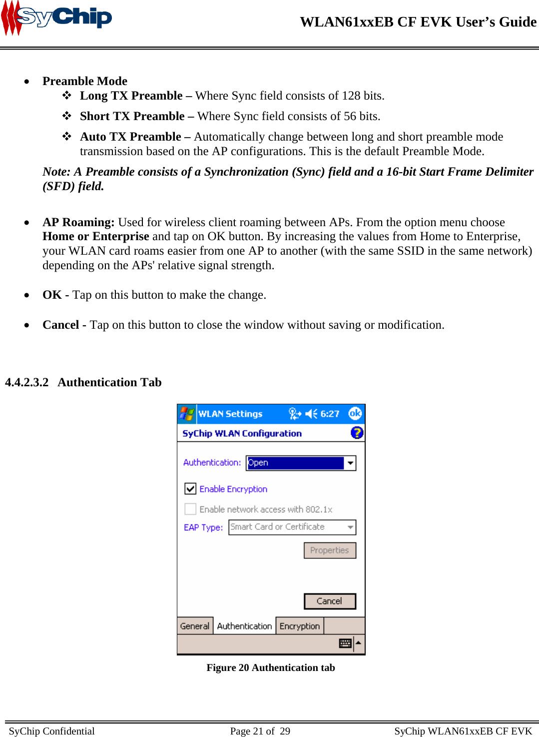    WLAN61xxEB CF EVK User’s Guide     SyChip Confidential                                                    Page 21 of  29                                        SyChip WLAN61xxEB CF EVK                        • Preamble Mode  Long TX Preamble – Where Sync field consists of 128 bits.   Short TX Preamble – Where Sync field consists of 56 bits.  Auto TX Preamble – Automatically change between long and short preamble mode transmission based on the AP configurations. This is the default Preamble Mode. Note: A Preamble consists of a Synchronization (Sync) field and a 16-bit Start Frame Delimiter (SFD) field.  • AP Roaming: Used for wireless client roaming between APs. From the option menu choose Home or Enterprise and tap on OK button. By increasing the values from Home to Enterprise, your WLAN card roams easier from one AP to another (with the same SSID in the same network) depending on the APs&apos; relative signal strength.   • OK - Tap on this button to make the change.   • Cancel - Tap on this button to close the window without saving or modification.     4.4.2.3.2 Authentication Tab   Figure 20 Authentication tab 