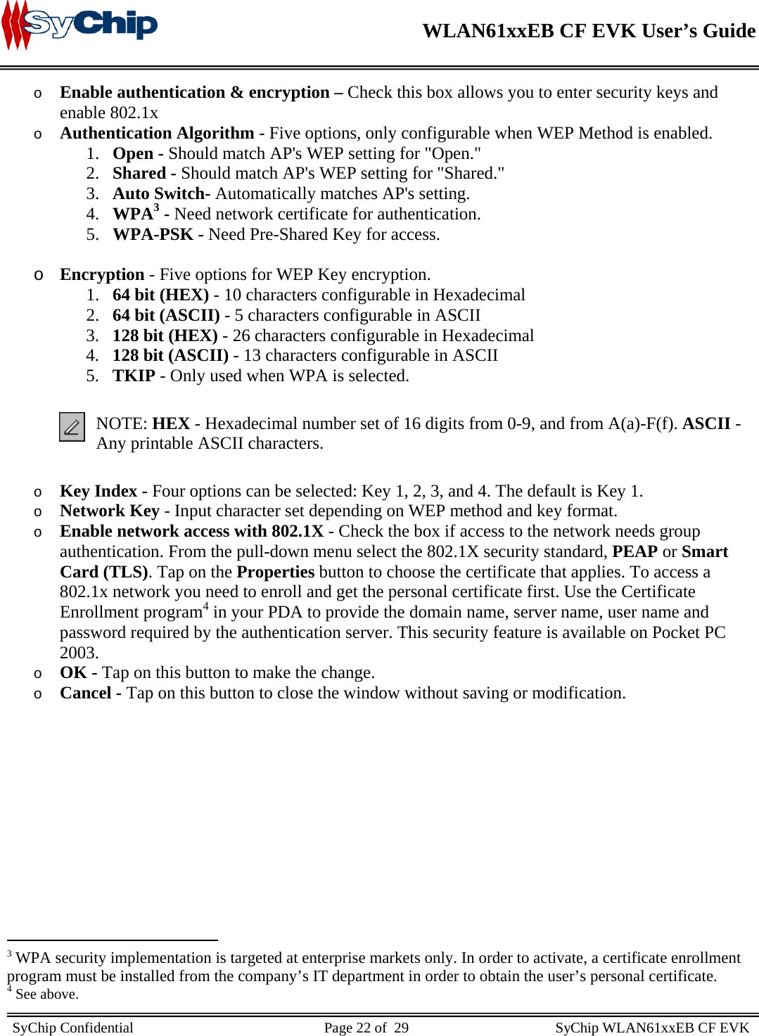    WLAN61xxEB CF EVK User’s Guide     SyChip Confidential                                                    Page 22 of  29                                        SyChip WLAN61xxEB CF EVK                       o Enable authentication &amp; encryption – Check this box allows you to enter security keys and enable 802.1x o Authentication Algorithm - Five options, only configurable when WEP Method is enabled.  1. Open - Should match AP&apos;s WEP setting for &quot;Open.&quot;  2. Shared - Should match AP&apos;s WEP setting for &quot;Shared.&quot;  3. Auto Switch- Automatically matches AP&apos;s setting.  4. WPA3 - Need network certificate for authentication. 5. WPA-PSK - Need Pre-Shared Key for access. o Encryption - Five options for WEP Key encryption.  1. 64 bit (HEX) - 10 characters configurable in Hexadecimal  2. 64 bit (ASCII) - 5 characters configurable in ASCII  3. 128 bit (HEX) - 26 characters configurable in Hexadecimal  4. 128 bit (ASCII) - 13 characters configurable in ASCII  5. TKIP - Only used when WPA is selected.  NOTE: HEX - Hexadecimal number set of 16 digits from 0-9, and from A(a)-F(f). ASCII - Any printable ASCII characters. o Key Index - Four options can be selected: Key 1, 2, 3, and 4. The default is Key 1.  o Network Key - Input character set depending on WEP method and key format.  o Enable network access with 802.1X - Check the box if access to the network needs group authentication. From the pull-down menu select the 802.1X security standard, PEAP or Smart Card (TLS). Tap on the Properties button to choose the certificate that applies. To access a 802.1x network you need to enroll and get the personal certificate first. Use the Certificate Enrollment program4 in your PDA to provide the domain name, server name, user name and password required by the authentication server. This security feature is available on Pocket PC 2003. o OK - Tap on this button to make the change.  o Cancel - Tap on this button to close the window without saving or modification.                                                  3 WPA security implementation is targeted at enterprise markets only. In order to activate, a certificate enrollment program must be installed from the company’s IT department in order to obtain the user’s personal certificate. 4 See above. 
