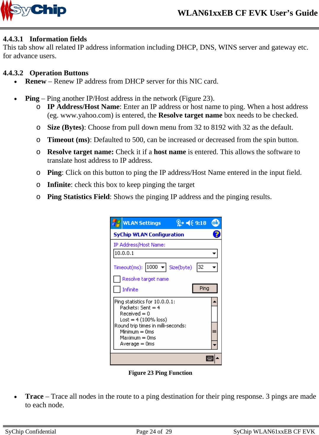    WLAN61xxEB CF EVK User’s Guide     SyChip Confidential                                                    Page 24 of  29                                        SyChip WLAN61xxEB CF EVK                       4.4.3.1 Information fields This tab show all related IP address information including DHCP, DNS, WINS server and gateway etc. for advance users.  4.4.3.2 Operation Buttons • Renew – Renew IP address from DHCP server for this NIC card.  • Ping – Ping another IP/Host address in the network (Figure 23). o IP Address/Host Name: Enter an IP address or host name to ping. When a host address (eg. www.yahoo.com) is entered, the Resolve target name box needs to be checked. o Size (Bytes): Choose from pull down menu from 32 to 8192 with 32 as the default. o Timeout (ms): Defaulted to 500, can be increased or decreased from the spin button. o Resolve target name: Check it if a host name is entered. This allows the software to translate host address to IP address. o Ping: Click on this button to ping the IP address/Host Name entered in the input field.  o Infinite: check this box to keep pinging the target o Ping Statistics Field: Shows the pinging IP address and the pinging results.   Figure 23 Ping Function  • Trace – Trace all nodes in the route to a ping destination for their ping response. 3 pings are made to each node.  