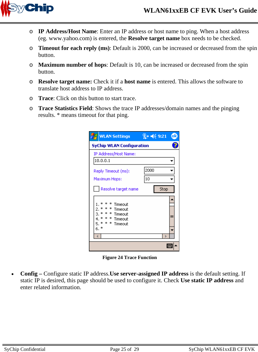    WLAN61xxEB CF EVK User’s Guide     SyChip Confidential                                                    Page 25 of  29                                        SyChip WLAN61xxEB CF EVK                       o IP Address/Host Name: Enter an IP address or host name to ping. When a host address (eg. www.yahoo.com) is entered, the Resolve target name box needs to be checked. o Timeout for each reply (ms): Default is 2000, can be increased or decreased from the spin button. o Maximum number of hops: Default is 10, can be increased or decreased from the spin button. o Resolve target name: Check it if a host name is entered. This allows the software to translate host address to IP address. o Trace: Click on this button to start trace.  o Trace Statistics Field: Shows the trace IP addresses/domain names and the pinging results. * means timeout for that ping.   Figure 24 Trace Function  • Config – Configure static IP address.Use server-assigned IP address is the default setting. If static IP is desired, this page should be used to configure it. Check Use static IP address and enter related information.  