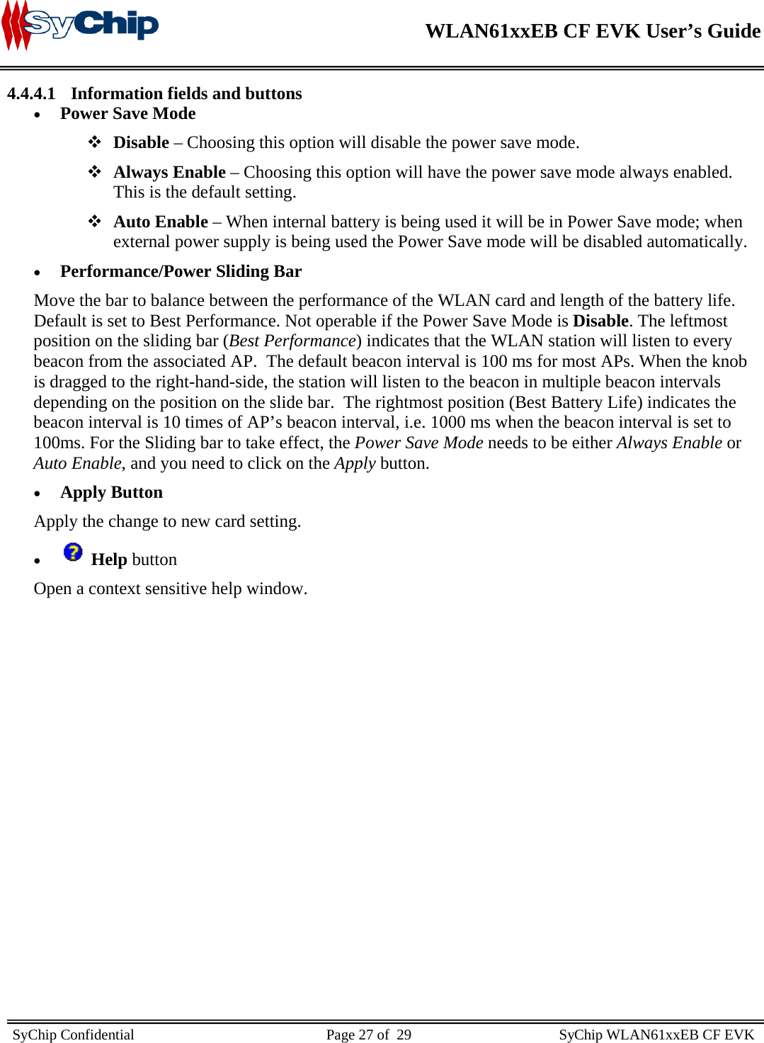    WLAN61xxEB CF EVK User’s Guide     SyChip Confidential                                                    Page 27 of  29                                        SyChip WLAN61xxEB CF EVK                       4.4.4.1 Information fields and buttons • Power Save Mode  Disable – Choosing this option will disable the power save mode.  Always Enable – Choosing this option will have the power save mode always enabled. This is the default setting.  Auto Enable – When internal battery is being used it will be in Power Save mode; when external power supply is being used the Power Save mode will be disabled automatically. • Performance/Power Sliding Bar Move the bar to balance between the performance of the WLAN card and length of the battery life. Default is set to Best Performance. Not operable if the Power Save Mode is Disable. The leftmost position on the sliding bar (Best Performance) indicates that the WLAN station will listen to every beacon from the associated AP.  The default beacon interval is 100 ms for most APs. When the knob is dragged to the right-hand-side, the station will listen to the beacon in multiple beacon intervals depending on the position on the slide bar.  The rightmost position (Best Battery Life) indicates the beacon interval is 10 times of AP’s beacon interval, i.e. 1000 ms when the beacon interval is set to 100ms. For the Sliding bar to take effect, the Power Save Mode needs to be either Always Enable or Auto Enable, and you need to click on the Apply button. • Apply Button Apply the change to new card setting. •  Help button Open a context sensitive help window.   