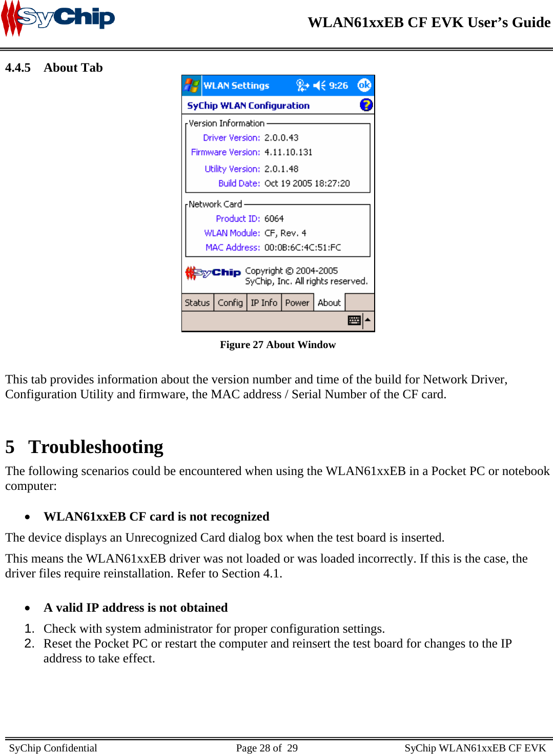    WLAN61xxEB CF EVK User’s Guide     SyChip Confidential                                                    Page 28 of  29                                        SyChip WLAN61xxEB CF EVK                       4.4.5 About Tab  Figure 27 About Window  This tab provides information about the version number and time of the build for Network Driver, Configuration Utility and firmware, the MAC address / Serial Number of the CF card.  5 Troubleshooting The following scenarios could be encountered when using the WLAN61xxEB in a Pocket PC or notebook computer:  • WLAN61xxEB CF card is not recognized The device displays an Unrecognized Card dialog box when the test board is inserted. This means the WLAN61xxEB driver was not loaded or was loaded incorrectly. If this is the case, the driver files require reinstallation. Refer to Section 4.1.  • A valid IP address is not obtained 1.  Check with system administrator for proper configuration settings. 2.  Reset the Pocket PC or restart the computer and reinsert the test board for changes to the IP address to take effect.  