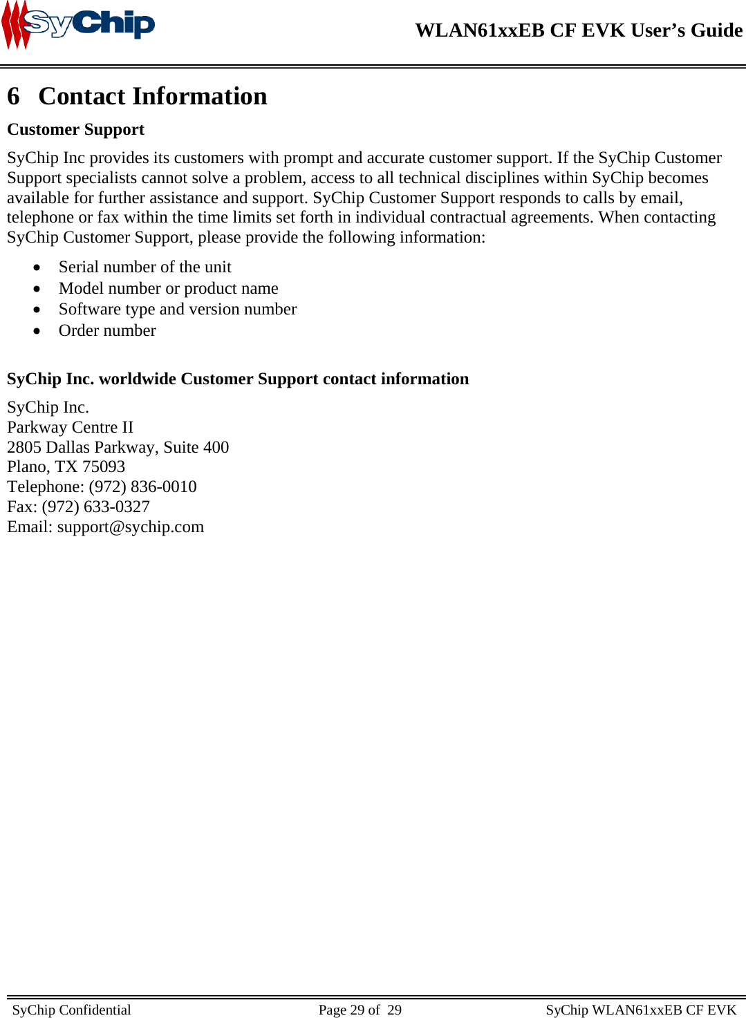    WLAN61xxEB CF EVK User’s Guide     SyChip Confidential                                                    Page 29 of  29                                        SyChip WLAN61xxEB CF EVK                       6 Contact Information Customer Support SyChip Inc provides its customers with prompt and accurate customer support. If the SyChip Customer Support specialists cannot solve a problem, access to all technical disciplines within SyChip becomes available for further assistance and support. SyChip Customer Support responds to calls by email, telephone or fax within the time limits set forth in individual contractual agreements. When contacting SyChip Customer Support, please provide the following information: • Serial number of the unit • Model number or product name • Software type and version number • Order number  SyChip Inc. worldwide Customer Support contact information SyChip Inc. Parkway Centre II 2805 Dallas Parkway, Suite 400 Plano, TX 75093 Telephone: (972) 836-0010 Fax: (972) 633-0327 Email: support@sychip.com 