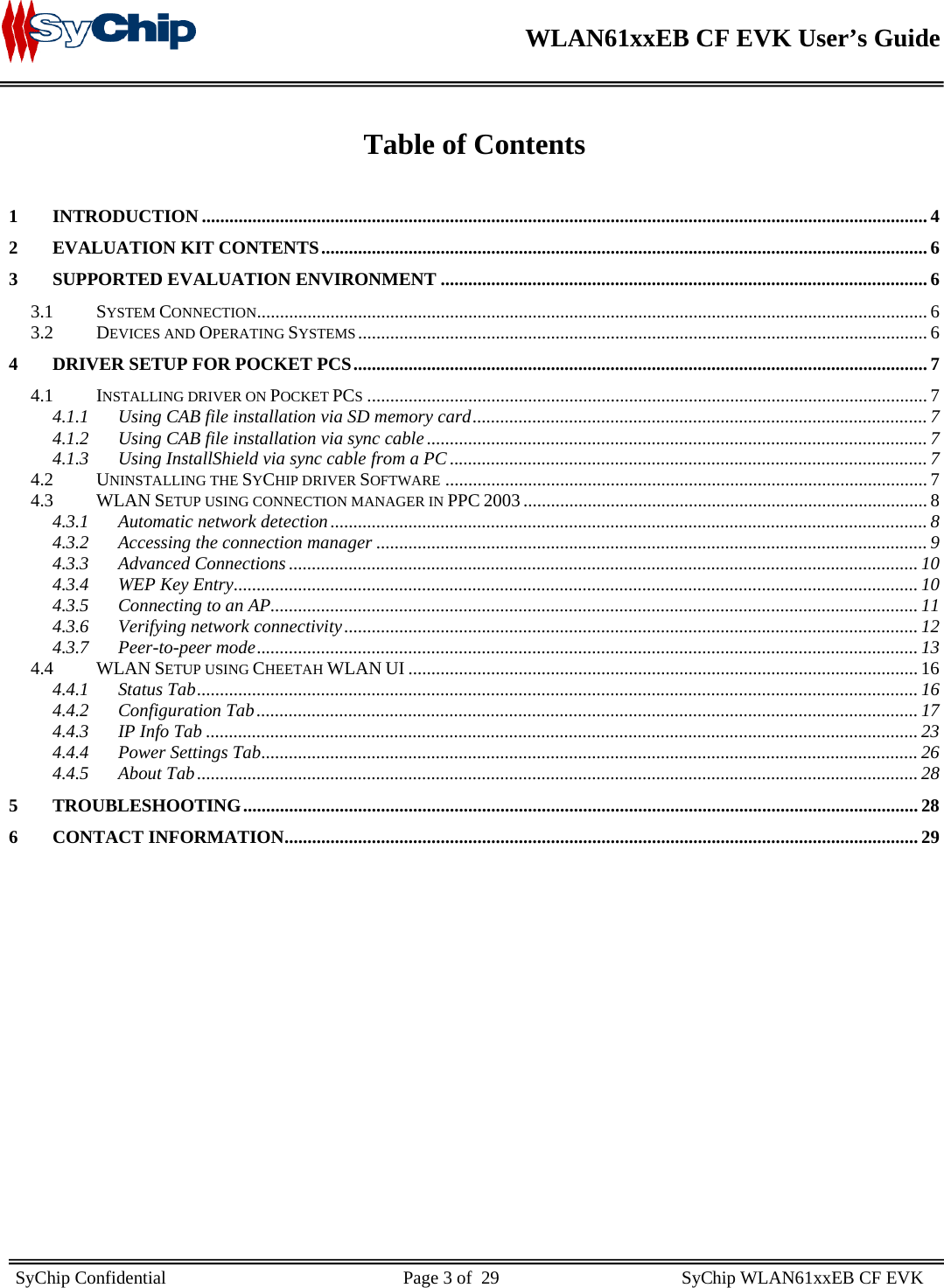    WLAN61xxEB CF EVK User’s Guide     SyChip Confidential                                                    Page 3 of  29                                        SyChip WLAN61xxEB CF EVK                         Table of Contents  1 INTRODUCTION .............................................................................................................................................................. 4 2 EVALUATION KIT CONTENTS.................................................................................................................................... 6 3 SUPPORTED EVALUATION ENVIRONMENT .......................................................................................................... 6 3.1 SYSTEM CONNECTION.................................................................................................................................................. 6 3.2 DEVICES AND OPERATING SYSTEMS............................................................................................................................ 6 4 DRIVER SETUP FOR POCKET PCS............................................................................................................................. 7 4.1 INSTALLING DRIVER ON POCKET PCS.......................................................................................................................... 7 4.1.1 Using CAB file installation via SD memory card................................................................................................... 7 4.1.2 Using CAB file installation via sync cable ............................................................................................................. 7 4.1.3 Using InstallShield via sync cable from a PC ........................................................................................................ 7 4.2 UNINSTALLING THE SYCHIP DRIVER SOFTWARE ......................................................................................................... 7 4.3 WLAN SETUP USING CONNECTION MANAGER IN PPC 2003 ........................................................................................ 8 4.3.1 Automatic network detection.................................................................................................................................. 8 4.3.2 Accessing the connection manager ........................................................................................................................ 9 4.3.3 Advanced Connections ......................................................................................................................................... 10 4.3.4 WEP Key Entry..................................................................................................................................................... 10 4.3.5 Connecting to an AP............................................................................................................................................. 11 4.3.6 Verifying network connectivity............................................................................................................................. 12 4.3.7 Peer-to-peer mode................................................................................................................................................ 13 4.4 WLAN SETUP USING CHEETAH WLAN UI ............................................................................................................... 16 4.4.1 Status Tab............................................................................................................................................................. 16 4.4.2 Configuration Tab................................................................................................................................................ 17 4.4.3 IP Info Tab ........................................................................................................................................................... 23 4.4.4 Power Settings Tab............................................................................................................................................... 26 4.4.5 About Tab............................................................................................................................................................. 28 5 TROUBLESHOOTING................................................................................................................................................... 28 6 CONTACT INFORMATION.......................................................................................................................................... 29  