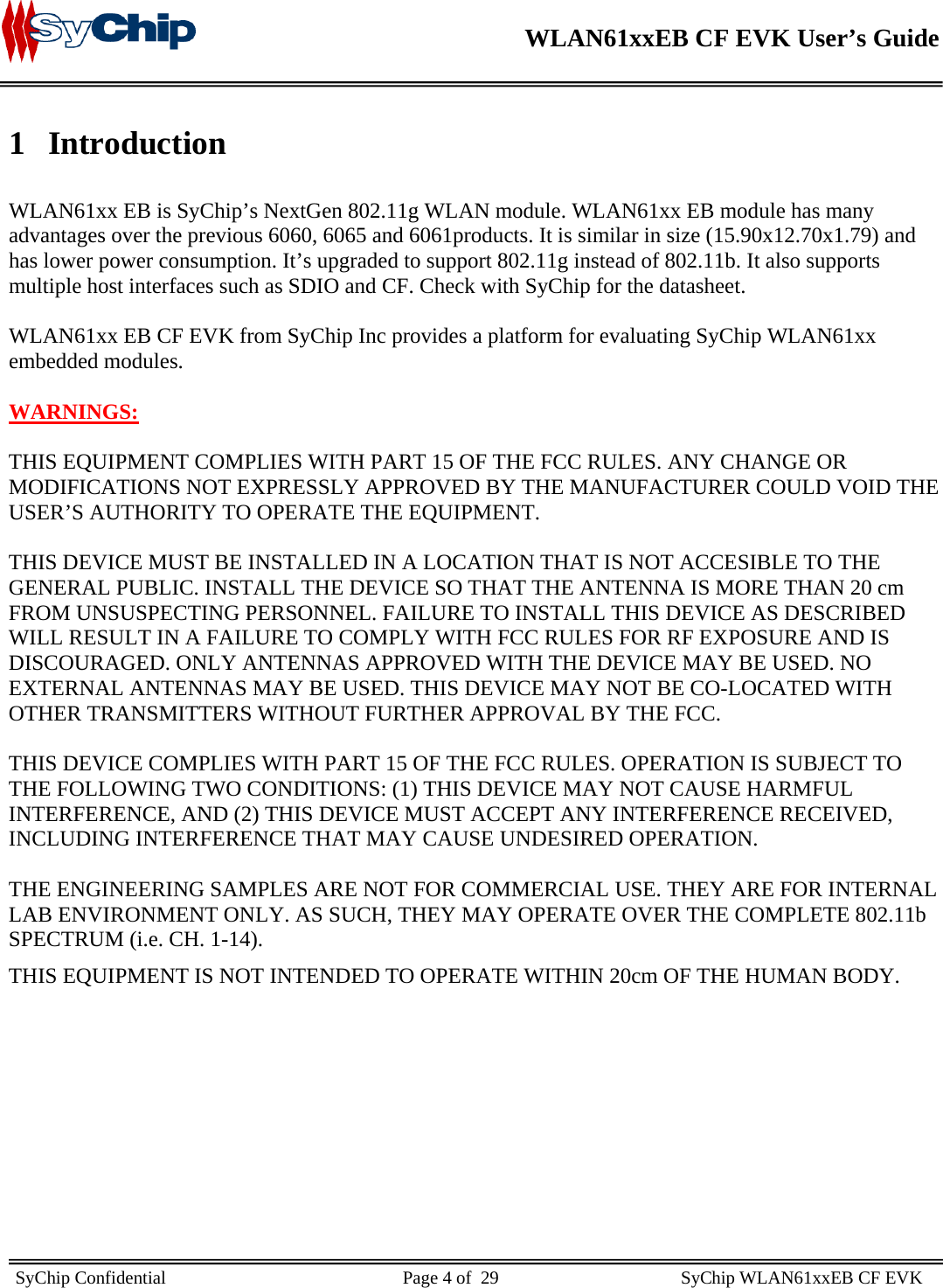    WLAN61xxEB CF EVK User’s Guide     SyChip Confidential                                                    Page 4 of  29                                        SyChip WLAN61xxEB CF EVK                        1 Introduction  WLAN61xx EB is SyChip’s NextGen 802.11g WLAN module. WLAN61xx EB module has many advantages over the previous 6060, 6065 and 6061products. It is similar in size (15.90x12.70x1.79) and has lower power consumption. It’s upgraded to support 802.11g instead of 802.11b. It also supports multiple host interfaces such as SDIO and CF. Check with SyChip for the datasheet.  WLAN61xx EB CF EVK from SyChip Inc provides a platform for evaluating SyChip WLAN61xx embedded modules.   WARNINGS:  THIS EQUIPMENT COMPLIES WITH PART 15 OF THE FCC RULES. ANY CHANGE OR MODIFICATIONS NOT EXPRESSLY APPROVED BY THE MANUFACTURER COULD VOID THE USER’S AUTHORITY TO OPERATE THE EQUIPMENT.    THIS DEVICE MUST BE INSTALLED IN A LOCATION THAT IS NOT ACCESIBLE TO THE GENERAL PUBLIC. INSTALL THE DEVICE SO THAT THE ANTENNA IS MORE THAN 20 cm FROM UNSUSPECTING PERSONNEL. FAILURE TO INSTALL THIS DEVICE AS DESCRIBED WILL RESULT IN A FAILURE TO COMPLY WITH FCC RULES FOR RF EXPOSURE AND IS DISCOURAGED. ONLY ANTENNAS APPROVED WITH THE DEVICE MAY BE USED. NO EXTERNAL ANTENNAS MAY BE USED. THIS DEVICE MAY NOT BE CO-LOCATED WITH OTHER TRANSMITTERS WITHOUT FURTHER APPROVAL BY THE FCC.  THIS DEVICE COMPLIES WITH PART 15 OF THE FCC RULES. OPERATION IS SUBJECT TO THE FOLLOWING TWO CONDITIONS: (1) THIS DEVICE MAY NOT CAUSE HARMFUL INTERFERENCE, AND (2) THIS DEVICE MUST ACCEPT ANY INTERFERENCE RECEIVED, INCLUDING INTERFERENCE THAT MAY CAUSE UNDESIRED OPERATION.  THE ENGINEERING SAMPLES ARE NOT FOR COMMERCIAL USE. THEY ARE FOR INTERNAL LAB ENVIRONMENT ONLY. AS SUCH, THEY MAY OPERATE OVER THE COMPLETE 802.11b SPECTRUM (i.e. CH. 1-14). THIS EQUIPMENT IS NOT INTENDED TO OPERATE WITHIN 20cm OF THE HUMAN BODY.          