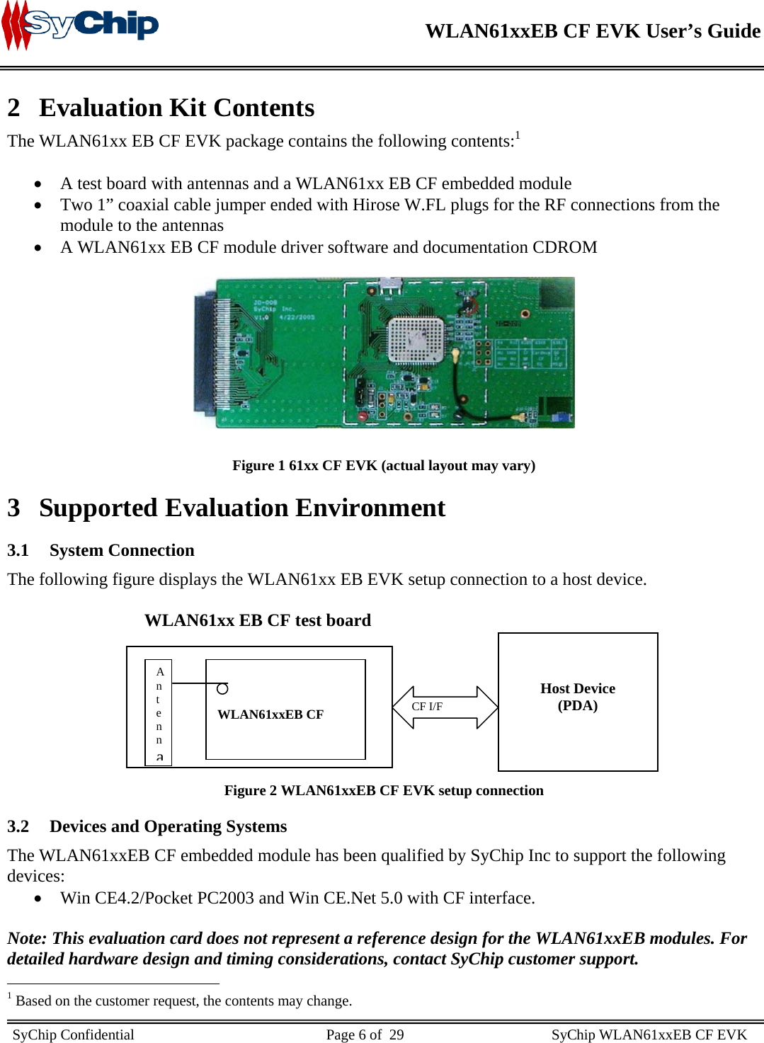    WLAN61xxEB CF EVK User’s Guide     SyChip Confidential                                                    Page 6 of  29                                        SyChip WLAN61xxEB CF EVK                        2 Evaluation Kit Contents The WLAN61xx EB CF EVK package contains the following contents:1  • A test board with antennas and a WLAN61xx EB CF embedded module • Two 1” coaxial cable jumper ended with Hirose W.FL plugs for the RF connections from the module to the antennas • A WLAN61xx EB CF module driver software and documentation CDROM    Figure 1 61xx CF EVK (actual layout may vary) 3 Supported Evaluation Environment 3.1 System Connection  The following figure displays the WLAN61xx EB EVK setup connection to a host device.                                 WLAN61xx EB CF test board        Figure 2 WLAN61xxEB CF EVK setup connection 3.2 Devices and Operating Systems The WLAN61xxEB CF embedded module has been qualified by SyChip Inc to support the following devices: • Win CE4.2/Pocket PC2003 and Win CE.Net 5.0 with CF interface.  Note: This evaluation card does not represent a reference design for the WLAN61xxEB modules. For detailed hardware design and timing considerations, contact SyChip customer support.                                                  1 Based on the customer request, the contents may change.    WLAN61xxEB CF   Host Device (PDA)   CF I/F Antenna