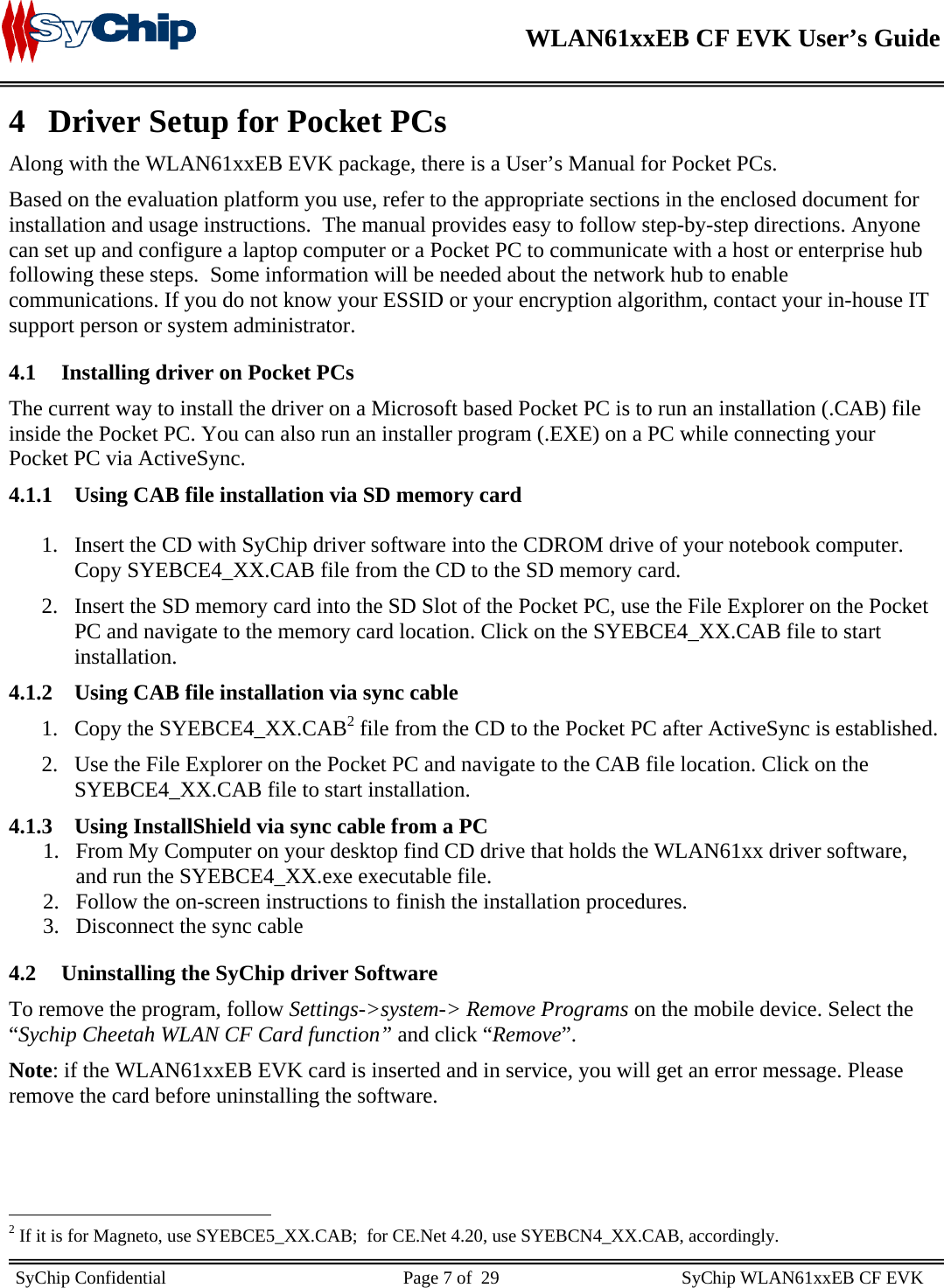    WLAN61xxEB CF EVK User’s Guide     SyChip Confidential                                                    Page 7 of  29                                        SyChip WLAN61xxEB CF EVK                        4 Driver Setup for Pocket PCs Along with the WLAN61xxEB EVK package, there is a User’s Manual for Pocket PCs. Based on the evaluation platform you use, refer to the appropriate sections in the enclosed document for installation and usage instructions.  The manual provides easy to follow step-by-step directions. Anyone can set up and configure a laptop computer or a Pocket PC to communicate with a host or enterprise hub following these steps.  Some information will be needed about the network hub to enable communications. If you do not know your ESSID or your encryption algorithm, contact your in-house IT support person or system administrator. 4.1 Installing driver on Pocket PCs The current way to install the driver on a Microsoft based Pocket PC is to run an installation (.CAB) file inside the Pocket PC. You can also run an installer program (.EXE) on a PC while connecting your Pocket PC via ActiveSync. 4.1.1 Using CAB file installation via SD memory card   1. Insert the CD with SyChip driver software into the CDROM drive of your notebook computer. Copy SYEBCE4_XX.CAB file from the CD to the SD memory card. 2. Insert the SD memory card into the SD Slot of the Pocket PC, use the File Explorer on the Pocket PC and navigate to the memory card location. Click on the SYEBCE4_XX.CAB file to start installation.  4.1.2 Using CAB file installation via sync cable 1. Copy the SYEBCE4_XX.CAB2 file from the CD to the Pocket PC after ActiveSync is established. 2. Use the File Explorer on the Pocket PC and navigate to the CAB file location. Click on the     SYEBCE4_XX.CAB file to start installation.  4.1.3 Using InstallShield via sync cable from a PC 1. From My Computer on your desktop find CD drive that holds the WLAN61xx driver software, and run the SYEBCE4_XX.exe executable file.  2. Follow the on-screen instructions to finish the installation procedures. 3. Disconnect the sync cable 4.2 Uninstalling the SyChip driver Software To remove the program, follow Settings-&gt;system-&gt; Remove Programs on the mobile device. Select the “Sychip Cheetah WLAN CF Card function” and click “Remove”. Note: if the WLAN61xxEB EVK card is inserted and in service, you will get an error message. Please remove the card before uninstalling the software.                                                  2 If it is for Magneto, use SYEBCE5_XX.CAB;  for CE.Net 4.20, use SYEBCN4_XX.CAB, accordingly. 