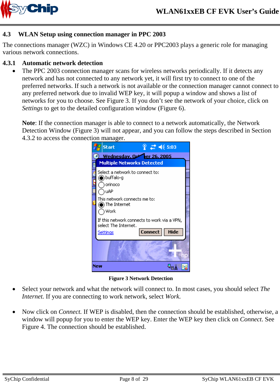    WLAN61xxEB CF EVK User’s Guide     SyChip Confidential                                                    Page 8 of  29                                        SyChip WLAN61xxEB CF EVK                        4.3 WLAN Setup using connection manager in PPC 2003 The connections manager (WZC) in Windows CE 4.20 or PPC2003 plays a generic role for managing various network connections. 4.3.1 Automatic network detection • The PPC 2003 connection manager scans for wireless networks periodically. If it detects any network and has not connected to any network yet, it will first try to connect to one of the preferred networks. If such a network is not available or the connection manager cannot connect to any preferred network due to invalid WEP key, it will popup a window and shows a list of networks for you to choose. See Figure 3. If you don’t see the network of your choice, click on Settings to get to the detailed configuration window (Figure 6).  Note: If the connection manager is able to connect to a network automatically, the Network Detection Window (Figure 3) will not appear, and you can follow the steps described in Section 4.3.2 to access the connection manager.  Figure 3 Network Detection • Select your network and what the network will connect to. In most cases, you should select The Internet. If you are connecting to work network, select Work.   • Now click on Connect. If WEP is disabled, then the connection should be established, otherwise, a window will popup for you to enter the WEP key. Enter the WEP key then click on Connect. See Figure 4. The connection should be established.  