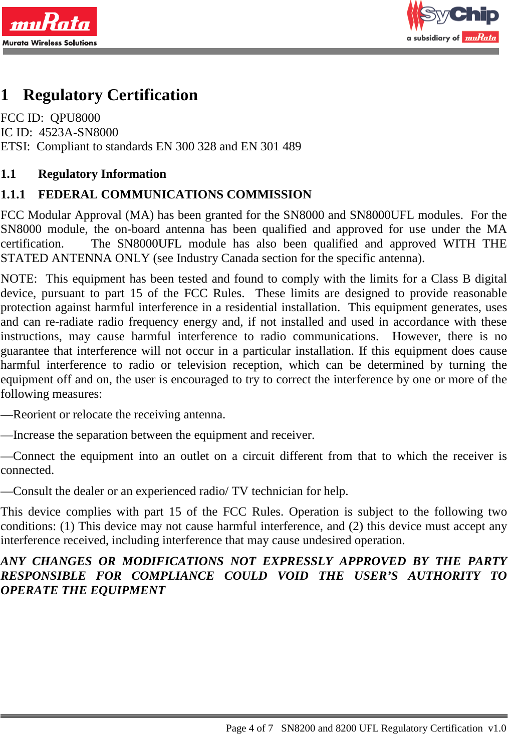            1 Regulatory Certification FCC ID:  QPU8000 IC ID:  4523A-SN8000 ETSI:  Compliant to standards EN 300 328 and EN 301 489 1.1 Regulatory Information 1.1.1 FEDERAL COMMUNICATIONS COMMISSION FCC Modular Approval (MA) has been granted for the SN8000 and SN8000UFL modules.  For the SN8000 module, the on-board antenna has been qualified and approved for use under the MA certification.    The SN8000UFL module has also been qualified and approved WITH THE STATED ANTENNA ONLY (see Industry Canada section for the specific antenna). NOTE:  This equipment has been tested and found to comply with the limits for a Class B digital device, pursuant to part 15 of the FCC Rules.  These limits are designed to provide reasonable protection against harmful interference in a residential installation.  This equipment generates, uses and can re-radiate radio frequency energy and, if not installed and used in accordance with these instructions, may cause harmful interference to radio communications.  However, there is no guarantee that interference will not occur in a particular installation. If this equipment does cause harmful interference to radio or television reception, which can be determined by turning the equipment off and on, the user is encouraged to try to correct the interference by one or more of the following measures:  —Reorient or relocate the receiving antenna.  —Increase the separation between the equipment and receiver.  —Connect the equipment into an outlet on a circuit different from that to which the receiver is connected.  —Consult the dealer or an experienced radio/ TV technician for help. This device complies with part 15 of the FCC Rules. Operation is subject to the following two conditions: (1) This device may not cause harmful interference, and (2) this device must accept any interference received, including interference that may cause undesired operation.  ANY CHANGES OR MODIFICATIONS NOT EXPRESSLY APPROVED BY THE PARTY RESPONSIBLE FOR COMPLIANCE COULD VOID THE USER’S AUTHORITY TO OPERATE THE EQUIPMENT    Page 4 of 7   SN8200 and 8200 UFL Regulatory Certification  v1.0                                                 