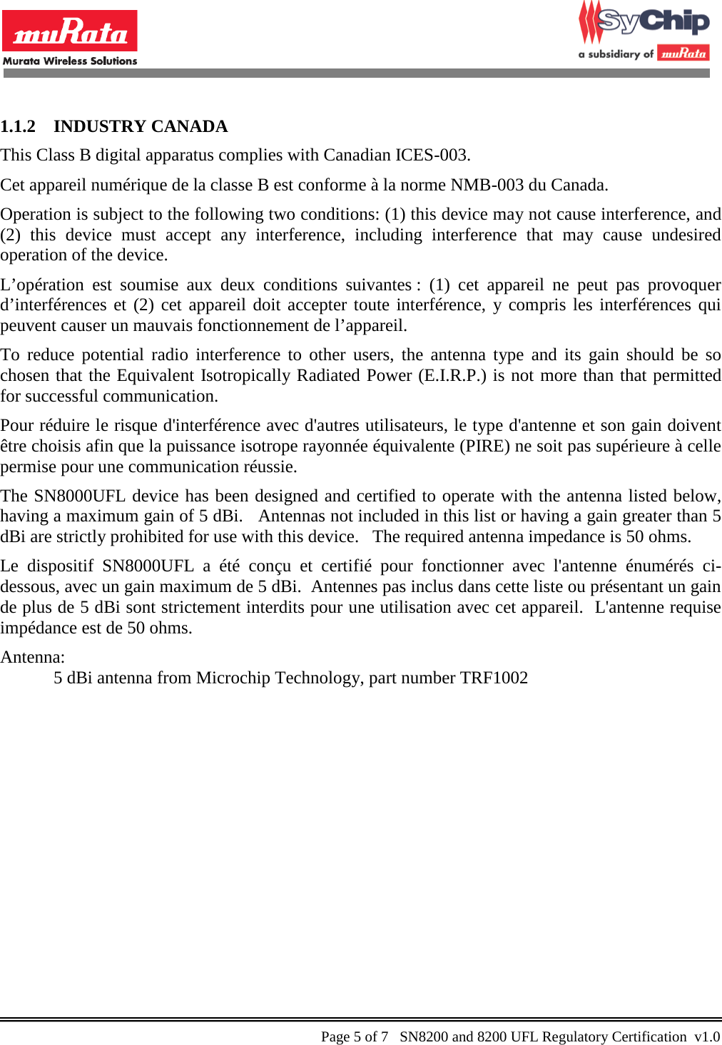            1.1.2 INDUSTRY CANADA This Class B digital apparatus complies with Canadian ICES-003. Cet appareil numérique de la classe B est conforme à la norme NMB-003 du Canada. Operation is subject to the following two conditions: (1) this device may not cause interference, and (2) this device must accept any interference, including interference that may cause undesired operation of the device.  L’opération est soumise aux deux conditions suivantes : (1) cet appareil ne peut pas provoquer d’interférences et (2) cet appareil doit accepter toute interférence, y compris les interférences qui peuvent causer un mauvais fonctionnement de l’appareil. To reduce potential radio interference to other users, the antenna type and its gain should be so chosen that the Equivalent Isotropically Radiated Power (E.I.R.P.) is not more than that permitted for successful communication.  Pour réduire le risque d&apos;interférence avec d&apos;autres utilisateurs, le type d&apos;antenne et son gain doivent être choisis afin que la puissance isotrope rayonnée équivalente (PIRE) ne soit pas supérieure à celle permise pour une communication réussie. The SN8000UFL device has been designed and certified to operate with the antenna listed below, having a maximum gain of 5 dBi.   Antennas not included in this list or having a gain greater than 5 dBi are strictly prohibited for use with this device.   The required antenna impedance is 50 ohms. Le dispositif SN8000UFL a été conçu et certifié pour fonctionner avec l&apos;antenne énumérés ci-dessous, avec un gain maximum de 5 dBi.  Antennes pas inclus dans cette liste ou présentant un gain de plus de 5 dBi sont strictement interdits pour une utilisation avec cet appareil.  L&apos;antenne requise impédance est de 50 ohms. Antenna:   5 dBi antenna from Microchip Technology, part number TRF1002    Page 5 of 7   SN8200 and 8200 UFL Regulatory Certification  v1.0                                                 