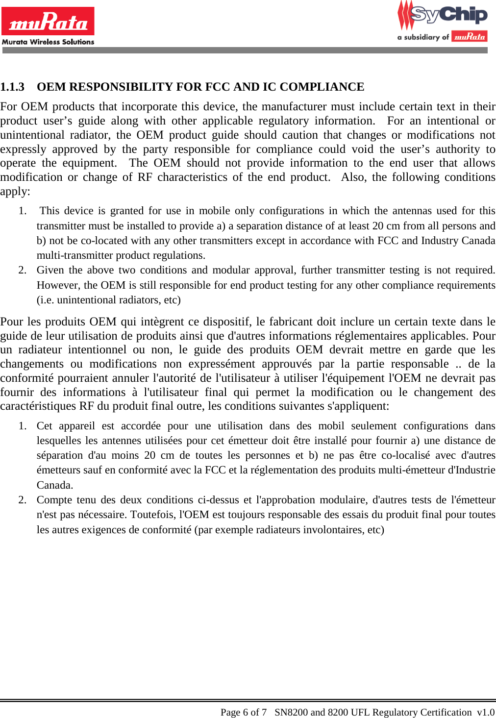            1.1.3 OEM RESPONSIBILITY FOR FCC AND IC COMPLIANCE For OEM products that incorporate this device, the manufacturer must include certain text in their product  user’s guide along with other applicable regulatory information.  For an intentional or unintentional radiator, the OEM product guide should caution that changes or modifications not expressly approved by the party responsible for compliance could void the user’s authority to operate the equipment.  The OEM should not provide information to the end user that allows modification or change of RF characteristics of the end product.  Also, the following conditions apply: 1.  This device is granted for use in mobile only configurations in which the antennas used for this transmitter must be installed to provide a) a separation distance of at least 20 cm from all persons and b) not be co-located with any other transmitters except in accordance with FCC and Industry Canada multi-transmitter product regulations. 2. Given the above two conditions and modular approval, further transmitter testing is not required.  However, the OEM is still responsible for end product testing for any other compliance requirements (i.e. unintentional radiators, etc) Pour les produits OEM qui intègrent ce dispositif, le fabricant doit inclure un certain texte dans le guide de leur utilisation de produits ainsi que d&apos;autres informations réglementaires applicables. Pour un radiateur intentionnel ou non, le guide des produits OEM devrait mettre en garde que les changements ou modifications non expressément approuvés par la partie responsable .. de la conformité pourraient annuler l&apos;autorité de l&apos;utilisateur à utiliser l&apos;équipement l&apos;OEM ne devrait pas fournir des informations à l&apos;utilisateur final qui permet la modification ou le changement des caractéristiques RF du produit final outre, les conditions suivantes s&apos;appliquent: 1. Cet appareil est accordée pour une utilisation dans des mobil seulement configurations dans lesquelles les antennes utilisées pour cet émetteur doit être installé pour fournir a) une distance de séparation d&apos;au moins 20 cm de toutes les personnes et b) ne pas être co-localisé avec d&apos;autres émetteurs sauf en conformité avec la FCC et la réglementation des produits multi-émetteur d&apos;Industrie Canada. 2. Compte tenu des deux conditions ci-dessus et l&apos;approbation modulaire, d&apos;autres tests de l&apos;émetteur n&apos;est pas nécessaire. Toutefois, l&apos;OEM est toujours responsable des essais du produit final pour toutes les autres exigences de conformité (par exemple radiateurs involontaires, etc)    Page 6 of 7   SN8200 and 8200 UFL Regulatory Certification  v1.0                                                 