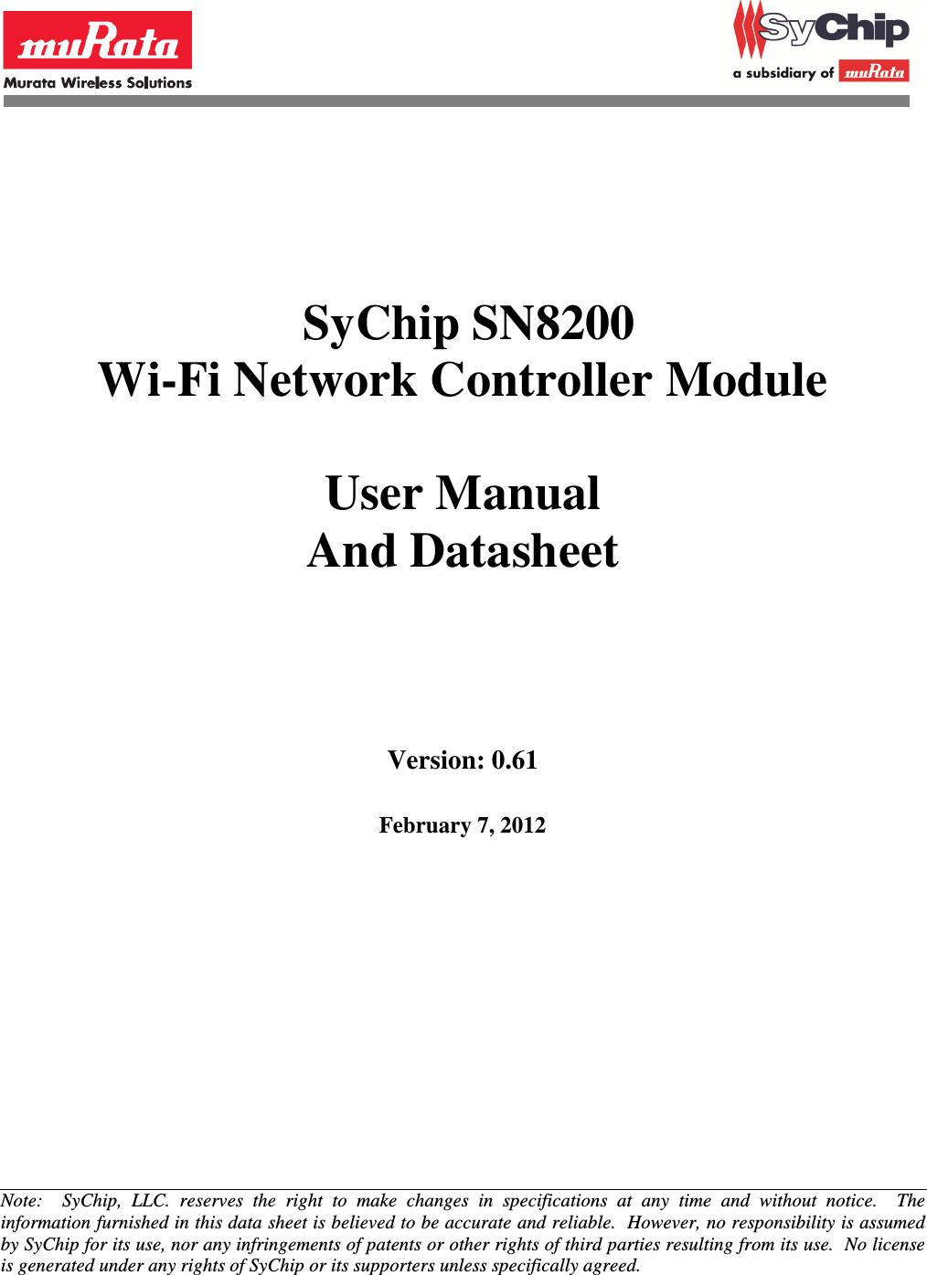                SyChip SN8200 Wi-Fi Network Controller Module  User Manual And Datasheet        Version: 0.61    February 7, 2012          Note:    SyChip,  LLC.  reserves  the  right  to  make  changes  in  specifications  at  any  time  and  without  notice.    The information furnished in this data sheet is believed to be accurate and reliable.  However, no responsibility is assumed by SyChip for its use, nor any infringements of patents or other rights of third parties resulting from its use.  No license is generated under any rights of SyChip or its supporters unless specifically agreed. 