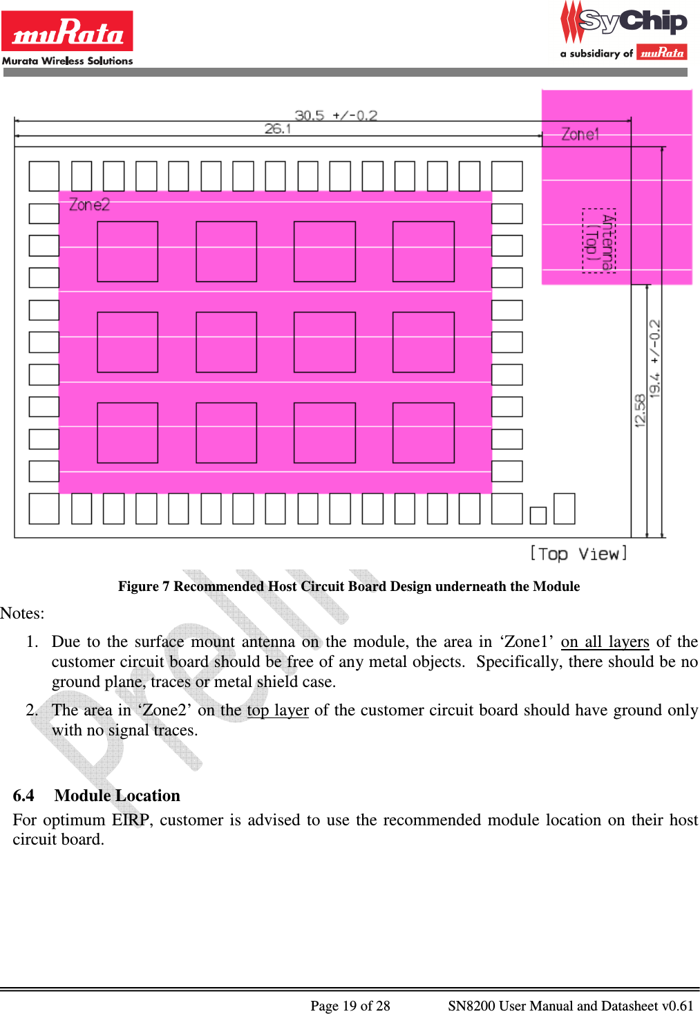              Page 19 of 28                SN8200 User Manual and Datasheet v0.61                                                 Figure 7 Recommended Host Circuit Board Design underneath the Module Notes: 1. Due  to  the  surface  mount  antenna  on  the  module,  the  area  in  ‘Zone1’  on  all  layers of  the customer circuit board should be free of any metal objects.  Specifically, there should be no ground plane, traces or metal shield case.  2. The area in ‘Zone2’ on the top layer of the customer circuit board should have ground only with no signal traces.  6.4 Module Location For  optimum  EIRP,  customer  is  advised  to  use  the  recommended  module  location  on  their  host circuit board.  