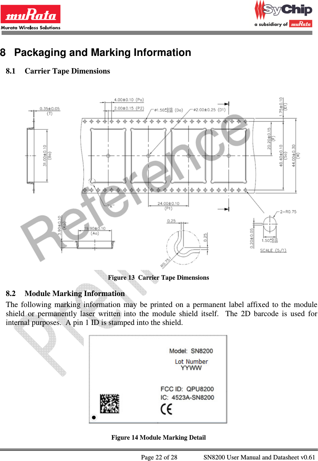              Page 22 of 28                SN8200 User Manual and Datasheet v0.61                                                8  Packaging and Marking Information 8.1 Carrier Tape Dimensions   Figure 13  Carrier Tape Dimensions 8.2 Module Marking Information The  following  marking  information  may be  printed  on  a  permanent  label  affixed  to  the  module shield  or  permanently  laser  written  into  the  module  shield  itself.    The  2D  barcode  is  used  for internal purposes.  A pin 1 ID is stamped into the shield.  Figure 14 Module Marking Detail 