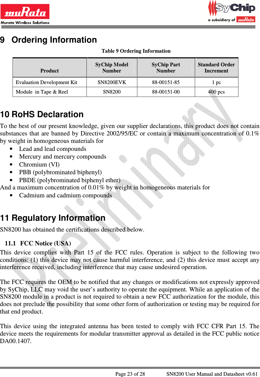              Page 23 of 28                SN8200 User Manual and Datasheet v0.61                                                9  Ordering Information Table 9 Ordering Information Product SyChip Model Number SyChip Part Number Standard Order Increment Evaluation Development Kit  SN8200EVK  88-00151-85  1 pc Module  in Tape &amp; Reel  SN8200  88-00151-00  400 pcs  10 RoHS Declaration To the best of our present knowledge, given our supplier declarations, this product does not contain substances that are banned by Directive 2002/95/EC or contain a maximum concentration of 0.1% by weight in homogeneous materials for • Lead and lead compounds • Mercury and mercury compounds • Chromium (VI) • PBB (polybrominated biphenyl) • PBDE (polybrominated biphenyl ether) And a maximum concentration of 0.01% by weight in homogeneous materials for • Cadmium and cadmium compounds  11 Regulatory Information SN8200 has obtained the certifications described below. 11.1 FCC Notice (USA) This  device  complies  with  Part  15  of  the  FCC  rules.  Operation  is  subject  to  the  following  two conditions: (1) this device may not cause harmful interference, and (2) this device must accept any interference received, including interference that may cause undesired operation.  The FCC requires the OEM to be notified that any changes or modifications not expressly approved by SyChip, LLC may void the user’s authority to operate the equipment. While an application of the SN8200 module in a product is not required to obtain a new FCC authorization for the module, this does not preclude the possibility that some other form of authorization or testing may be required for that end product.  This  device  using  the  integrated  antenna  has  been  tested  to  comply  with  FCC  CFR  Part  15.  The device meets the requirements for modular transmitter approval as detailed in the FCC public notice DA00.1407.   