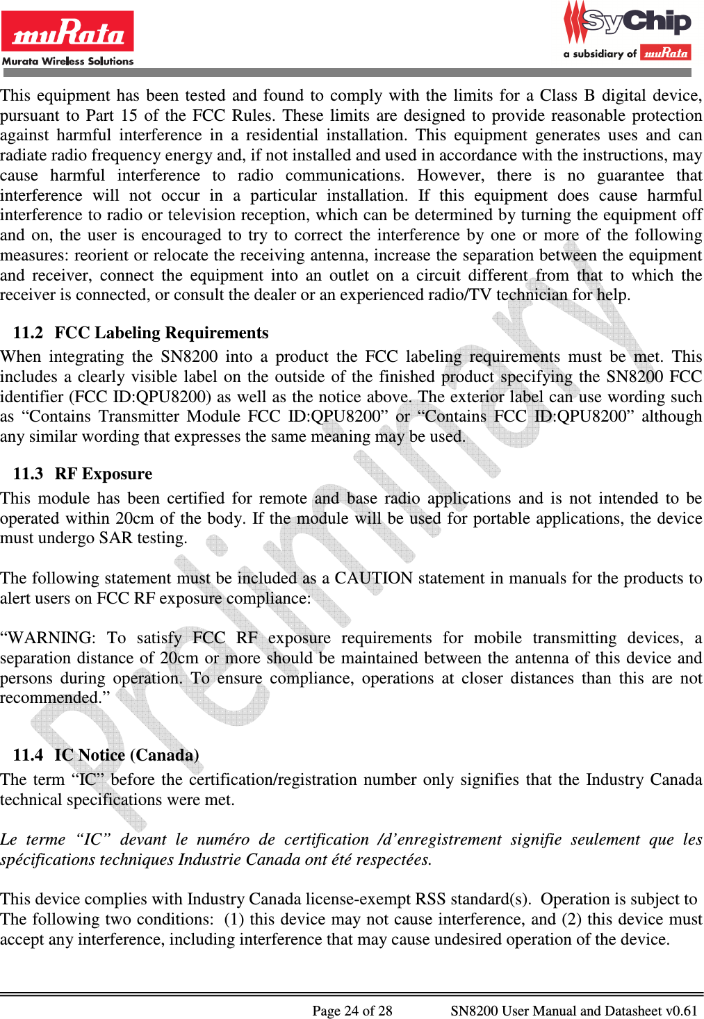              Page 24 of 28                SN8200 User Manual and Datasheet v0.61                                                This  equipment  has  been  tested  and  found to  comply with  the  limits for  a  Class  B  digital  device, pursuant  to  Part  15  of  the  FCC  Rules.  These  limits  are  designed  to  provide  reasonable  protection against  harmful  interference  in  a  residential  installation.  This  equipment  generates  uses  and  can radiate radio frequency energy and, if not installed and used in accordance with the instructions, may cause  harmful  interference  to  radio  communications.  However,  there  is  no  guarantee  that interference  will  not  occur  in  a  particular  installation.  If  this  equipment  does  cause  harmful interference to radio or television reception, which can be determined by turning the equipment off and  on,  the  user  is  encouraged  to  try  to  correct  the  interference  by  one  or  more  of  the  following measures: reorient or relocate the receiving antenna, increase the separation between the equipment and  receiver,  connect  the  equipment  into  an  outlet  on  a  circuit  different  from  that  to  which  the receiver is connected, or consult the dealer or an experienced radio/TV technician for help. 11.2 FCC Labeling Requirements When  integrating  the  SN8200  into  a  product  the  FCC  labeling  requirements  must  be  met.  This includes  a  clearly visible  label  on the  outside  of the finished  product  specifying  the  SN8200 FCC identifier (FCC ID:QPU8200) as well as the notice above. The exterior label can use wording such as  “Contains  Transmitter  Module  FCC  ID:QPU8200”  or  “Contains  FCC  ID:QPU8200”  although any similar wording that expresses the same meaning may be used. 11.3 RF Exposure This  module  has  been  certified  for  remote  and  base  radio  applications  and  is  not  intended  to  be operated within 20cm of the body. If the module will be used for portable applications, the device must undergo SAR testing.  The following statement must be included as a CAUTION statement in manuals for the products to alert users on FCC RF exposure compliance:  “WARNING:  To  satisfy  FCC  RF  exposure  requirements  for  mobile  transmitting  devices,  a separation distance of 20cm or more should be maintained between the antenna of this device and persons  during  operation.  To  ensure  compliance,  operations  at  closer  distances  than  this  are  not recommended.”  11.4 IC Notice (Canada) The  term  “IC”  before  the  certification/registration  number  only signifies  that  the  Industry  Canada technical specifications were met.  Le  terme  “IC”  devant  le  numéro  de  certification  /d’enregistrement  signifie  seulement  que  les spécifications techniques Industrie Canada ont été respectées.  This device complies with Industry Canada license-exempt RSS standard(s).  Operation is subject to The following two conditions:  (1) this device may not cause interference, and (2) this device must accept any interference, including interference that may cause undesired operation of the device.   