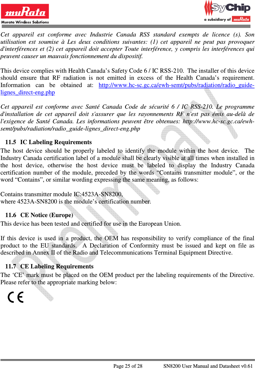              Page 25 of 28                SN8200 User Manual and Datasheet v0.61                                                Cet  appareil  est  conforme  avec  Industrie  Canada  RSS  standard  exempts  de  licence  (s).  Son utilisation  est  soumise  à  Les  deux  conditions  suivantes:  (1)  cet  appareil  ne  peut  pas  provoquer d&apos;interférences et  (2) cet appareil doit accepter Toute interférence, y compris les interférences qui peuvent causer un mauvais fonctionnement du dispositif.  This device complies with Health Canada’s Safety Code 6 / IC RSS-210.  The installer of this device should  ensure  that  RF  radiation  is  not  emitted  in  excess  of  the  Health  Canada’s  requirement.  Information  can  be  obtained  at:  http://www.hc-sc.gc.ca/ewh-semt/pubs/radiation/radio_guide-lignes_direct-eng.php  Cet  appareil  est  conforme  avec  Santé  Canada  Code  de  sécurité  6  /  IC  RSS-210.  Le  programme d&apos;installation  de  cet  appareil  doit  s&apos;assurer  que  les  rayonnements  RF  n&apos;est  pas  émis  au-delà  de l&apos;exigence  de  Santé  Canada.  Les  informations  peuvent  être  obtenues:  http://www.hc-sc.gc.ca/ewh-semt/pubs/radiation/radio_guide-lignes_direct-eng.php 11.5 IC Labeling Requirements The  host  device  should  be  properly  labeled  to  identify  the  module  within  the  host  device.    The Industry Canada certification label of a module shall be clearly visible at all times when installed in the  host  device,  otherwise  the  host  device  must  be  labeled  to  display  the  Industry  Canada certification  number  of  the  module,  preceded  by  the  words  “Contains  transmitter  module”,  or  the word “Contains”, or similar wording expressing the same meaning, as follows:  Contains transmitter module IC:4523A-SN8200, where 4523A-SN8200 is the module’s certification number. 11.6 CE Notice (Europe) This device has been tested and certified for use in the European Union.  If  this  device  is  used  in  a  product,  the  OEM  has  responsibility  to  verify  compliance  of  the  final product  to  the  EU  standards.    A  Declaration  of  Conformity  must  be  issued  and  kept  on  file  as described in Annex II of the Radio and Telecommunications Terminal Equipment Directive. 11.7 CE Labeling Requirements The ‘CE’ mark must be placed on the OEM product per the labeling requirements of the Directive.  Please refer to the appropriate marking below:      
