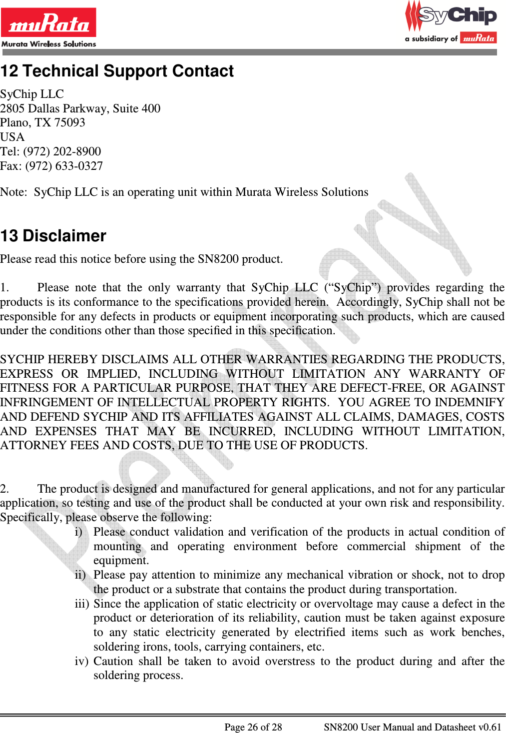              Page 26 of 28                SN8200 User Manual and Datasheet v0.61                                                12 Technical Support Contact SyChip LLC 2805 Dallas Parkway, Suite 400 Plano, TX 75093 USA Tel: (972) 202-8900 Fax: (972) 633-0327  Note:  SyChip LLC is an operating unit within Murata Wireless Solutions  13 Disclaimer Please read this notice before using the SN8200 product.  1.  Please  note  that  the  only  warranty  that  SyChip  LLC  (“SyChip”)  provides  regarding  the products is its conformance to the specifications provided herein.  Accordingly, SyChip shall not be responsible for any defects in products or equipment incorporating such products, which are caused under the conditions other than those speciﬁed in this speciﬁcation.   SYCHIP HEREBY DISCLAIMS ALL OTHER WARRANTIES REGARDING THE PRODUCTS, EXPRESS  OR  IMPLIED,  INCLUDING  WITHOUT  LIMITATION  ANY  WARRANTY  OF FITNESS FOR A PARTICULAR PURPOSE, THAT THEY ARE DEFECT-FREE, OR AGAINST INFRINGEMENT OF INTELLECTUAL PROPERTY RIGHTS.  YOU AGREE TO INDEMNIFY AND DEFEND SYCHIP AND ITS AFFILIATES AGAINST ALL CLAIMS, DAMAGES, COSTS AND  EXPENSES  THAT  MAY  BE  INCURRED,  INCLUDING  WITHOUT  LIMITATION, ATTORNEY FEES AND COSTS, DUE TO THE USE OF PRODUCTS.   2.  The product is designed and manufactured for general applications, and not for any particular application, so testing and use of the product shall be conducted at your own risk and responsibility. Specifically, please observe the following: i) Please conduct validation  and verification  of the  products in  actual  condition of mounting  and  operating  environment  before  commercial  shipment  of  the equipment. ii) Please pay attention to minimize any mechanical vibration or shock, not to drop the product or a substrate that contains the product during transportation. iii) Since the application of static electricity or overvoltage may cause a defect in the product or deterioration of its reliability, caution must be taken against exposure to  any  static  electricity  generated  by  electrified  items  such  as  work  benches, soldering irons, tools, carrying containers, etc. iv) Caution  shall  be  taken  to  avoid  overstress  to  the  product  during  and  after  the soldering process. 