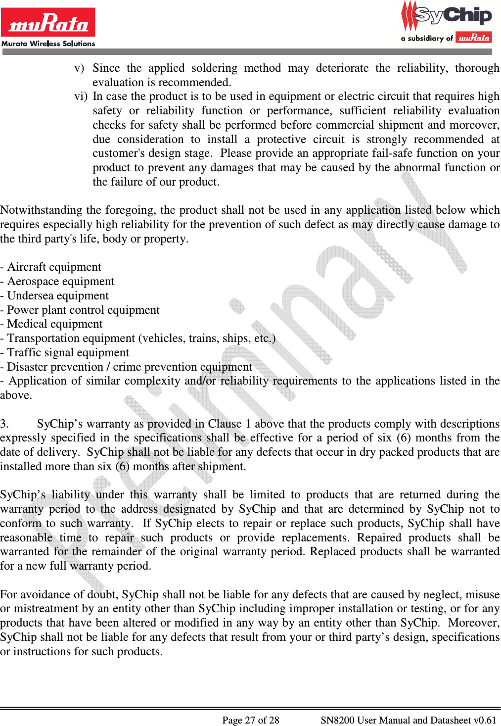              Page 27 of 28                SN8200 User Manual and Datasheet v0.61                                                v) Since  the  applied  soldering  method  may  deteriorate  the  reliability,  thorough evaluation is recommended. vi) In case the product is to be used in equipment or electric circuit that requires high safety  or  reliability  function  or  performance,  sufficient  reliability  evaluation checks for safety shall be performed before commercial shipment and moreover, due  consideration  to  install  a  protective  circuit  is  strongly  recommended  at customer&apos;s design stage.  Please provide an appropriate fail-safe function on your product to prevent any damages that may be caused by the abnormal function or the failure of our product.  Notwithstanding the foregoing, the product shall not be used in any application listed below which requires especially high reliability for the prevention of such defect as may directly cause damage to the third party&apos;s life, body or property.   - Aircraft equipment - Aerospace equipment - Undersea equipment - Power plant control equipment - Medical equipment - Transportation equipment (vehicles, trains, ships, etc.) - Traffic signal equipment - Disaster prevention / crime prevention equipment - Application  of  similar complexity and/or  reliability  requirements  to the  applications  listed in the above.  3.  SyChip’s warranty as provided in Clause 1 above that the products comply with descriptions expressly specified  in  the  specifications shall  be  effective for  a  period of  six  (6)  months from  the date of delivery.  SyChip shall not be liable for any defects that occur in dry packed products that are installed more than six (6) months after shipment.  SyChip’s  liability  under  this  warranty  shall  be  limited  to  products  that  are  returned  during  the warranty  period  to  the  address  designated  by  SyChip  and  that  are  determined  by  SyChip  not  to conform to  such warranty.  If SyChip elects  to repair or replace such products,  SyChip shall have reasonable  time  to  repair  such  products  or  provide  replacements.  Repaired  products  shall  be warranted for the remainder of  the original warranty period.  Replaced products shall be warranted for a new full warranty period.  For avoidance of doubt, SyChip shall not be liable for any defects that are caused by neglect, misuse or mistreatment by an entity other than SyChip including improper installation or testing, or for any products that have been altered or modified in any way by an entity other than SyChip.  Moreover, SyChip shall not be liable for any defects that result from your or third party’s design, specifications or instructions for such products.   