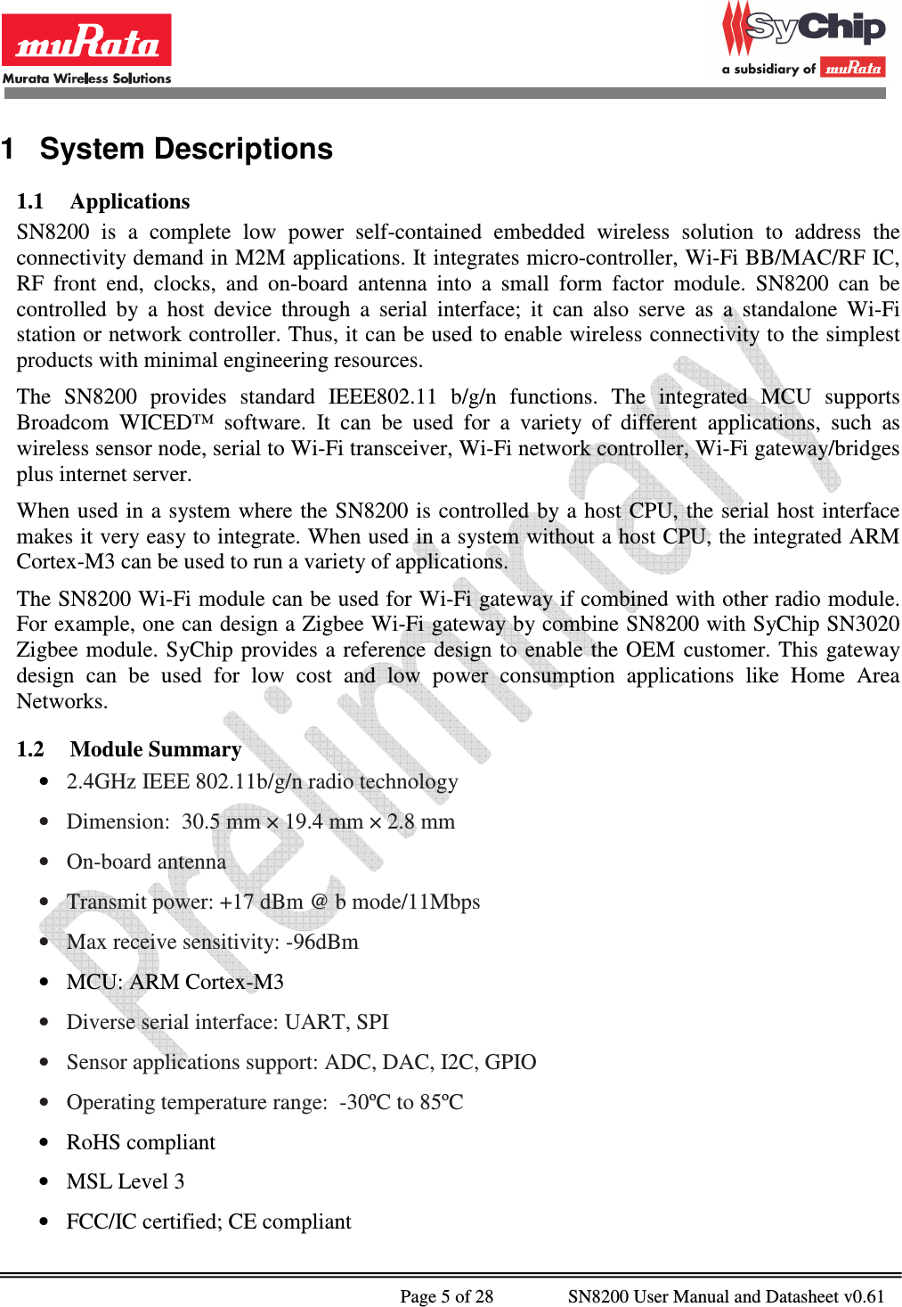              Page 5 of 28                SN8200 User Manual and Datasheet v0.61                                                1  System Descriptions 1.1 Applications SN8200  is  a  complete  low  power  self-contained  embedded  wireless  solution  to  address  the connectivity demand in M2M applications. It integrates micro-controller, Wi-Fi BB/MAC/RF IC, RF  front  end,  clocks,  and  on-board  antenna  into  a  small  form  factor  module.  SN8200  can  be controlled  by  a  host  device  through  a  serial  interface;  it  can  also  serve  as  a  standalone  Wi-Fi station or network controller. Thus, it can be used to enable wireless connectivity to the simplest products with minimal engineering resources. The  SN8200  provides  standard  IEEE802.11  b/g/n  functions.  The  integrated  MCU  supports Broadcom  WICED™  software.  It  can  be  used  for  a  variety  of  different  applications,  such  as wireless sensor node, serial to Wi-Fi transceiver, Wi-Fi network controller, Wi-Fi gateway/bridges plus internet server. When used in  a system where the  SN8200  is controlled  by a host  CPU,  the serial  host  interface makes it very easy to integrate. When used in a system without a host CPU, the integrated ARM Cortex-M3 can be used to run a variety of applications. The SN8200 Wi-Fi module can be used for Wi-Fi gateway if combined with other radio module.  For example, one can design a Zigbee Wi-Fi gateway by combine SN8200 with SyChip SN3020 Zigbee module. SyChip  provides  a  reference  design to  enable  the OEM  customer. This gateway design  can  be  used  for  low  cost  and  low  power  consumption  applications  like  Home  Area Networks. 1.2 Module Summary • 2.4GHz IEEE 802.11b/g/n radio technology • Dimension:  30.5 mm × 19.4 mm × 2.8 mm • On-board antenna  • Transmit power: +17 dBm @ b mode/11Mbps • Max receive sensitivity: -96dBm • MCU: ARM Cortex-M3 • Diverse serial interface: UART, SPI • Sensor applications support: ADC, DAC, I2C, GPIO • Operating temperature range:  -30ºC to 85ºC • RoHS compliant • MSL Level 3 • FCC/IC certified; CE compliant 
