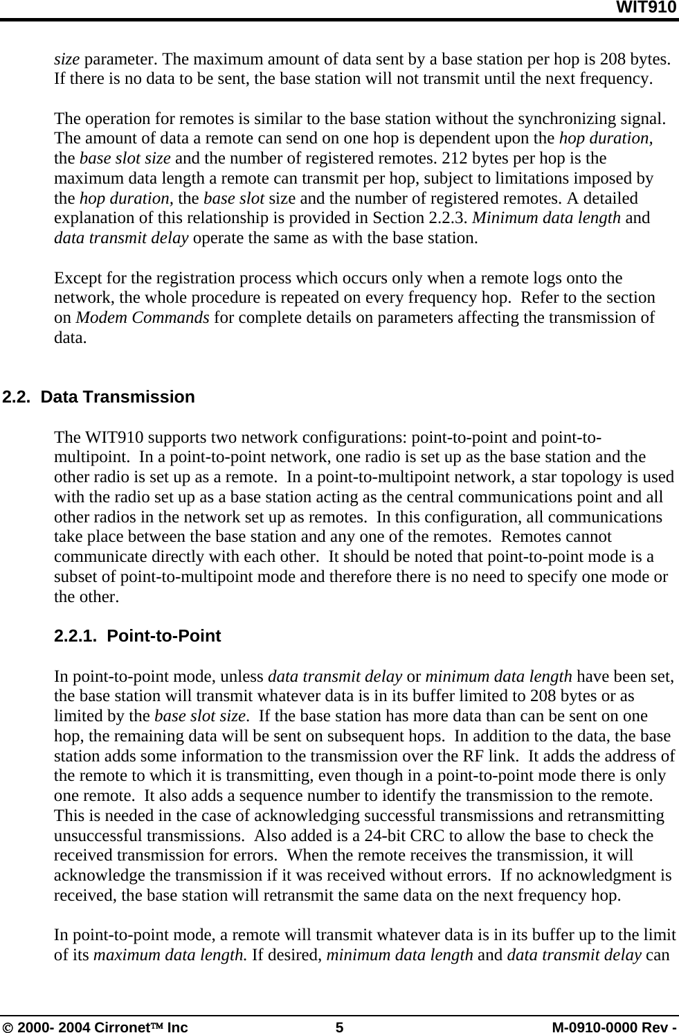 WIT910 size parameter. The maximum amount of data sent by a base station per hop is 208 bytes.  If there is no data to be sent, the base station will not transmit until the next frequency.    The operation for remotes is similar to the base station without the synchronizing signal. The amount of data a remote can send on one hop is dependent upon the hop duration, the base slot size and the number of registered remotes. 212 bytes per hop is the maximum data length a remote can transmit per hop, subject to limitations imposed by the hop duration, the base slot size and the number of registered remotes. A detailed explanation of this relationship is provided in Section 2.2.3. Minimum data length and data transmit delay operate the same as with the base station.  Except for the registration process which occurs only when a remote logs onto the network, the whole procedure is repeated on every frequency hop.  Refer to the section on Modem Commands for complete details on parameters affecting the transmission of data.     2.2.  Data Transmission  The WIT910 supports two network configurations: point-to-point and point-to-multipoint.  In a point-to-point network, one radio is set up as the base station and the other radio is set up as a remote.  In a point-to-multipoint network, a star topology is used with the radio set up as a base station acting as the central communications point and all other radios in the network set up as remotes.  In this configuration, all communications take place between the base station and any one of the remotes.  Remotes cannot communicate directly with each other.  It should be noted that point-to-point mode is a subset of point-to-multipoint mode and therefore there is no need to specify one mode or the other.  2.2.1.  Point-to-Point  In point-to-point mode, unless data transmit delay or minimum data length have been set, the base station will transmit whatever data is in its buffer limited to 208 bytes or as limited by the base slot size.  If the base station has more data than can be sent on one hop, the remaining data will be sent on subsequent hops.  In addition to the data, the base station adds some information to the transmission over the RF link.  It adds the address of the remote to which it is transmitting, even though in a point-to-point mode there is only one remote.  It also adds a sequence number to identify the transmission to the remote.  This is needed in the case of acknowledging successful transmissions and retransmitting unsuccessful transmissions.  Also added is a 24-bit CRC to allow the base to check the received transmission for errors.  When the remote receives the transmission, it will acknowledge the transmission if it was received without errors.  If no acknowledgment is received, the base station will retransmit the same data on the next frequency hop.    In point-to-point mode, a remote will transmit whatever data is in its buffer up to the limit of its maximum data length. If desired, minimum data length and data transmit delay can © 2000- 2004 Cirronet™ Inc  5  M-0910-0000 Rev - 