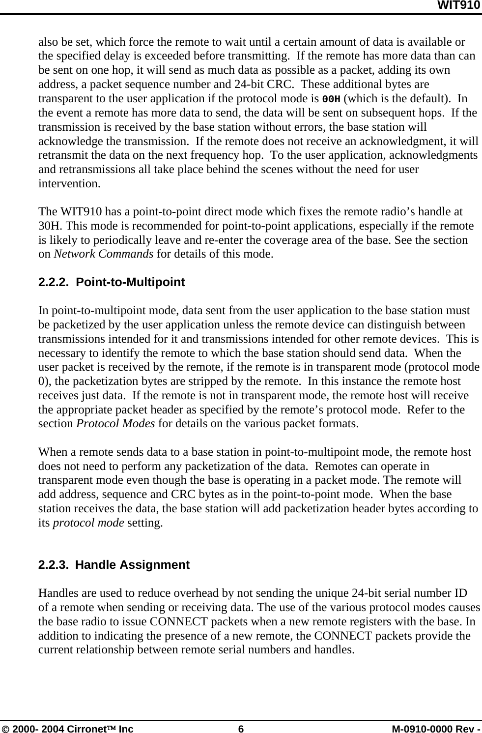 WIT910 also be set, which force the remote to wait until a certain amount of data is available or the specified delay is exceeded before transmitting.  If the remote has more data than can be sent on one hop, it will send as much data as possible as a packet, adding its own address, a packet sequence number and 24-bit CRC.  These additional bytes are transparent to the user application if the protocol mode is 00H (which is the default).  In the event a remote has more data to send, the data will be sent on subsequent hops.  If the transmission is received by the base station without errors, the base station will acknowledge the transmission.  If the remote does not receive an acknowledgment, it will retransmit the data on the next frequency hop.  To the user application, acknowledgments and retransmissions all take place behind the scenes without the need for user intervention.  The WIT910 has a point-to-point direct mode which fixes the remote radio’s handle at 30H. This mode is recommended for point-to-point applications, especially if the remote is likely to periodically leave and re-enter the coverage area of the base. See the section on Network Commands for details of this mode.  2.2.2.  Point-to-Multipoint  In point-to-multipoint mode, data sent from the user application to the base station must be packetized by the user application unless the remote device can distinguish between transmissions intended for it and transmissions intended for other remote devices.  This is necessary to identify the remote to which the base station should send data.  When the user packet is received by the remote, if the remote is in transparent mode (protocol mode 0), the packetization bytes are stripped by the remote.  In this instance the remote host receives just data.  If the remote is not in transparent mode, the remote host will receive the appropriate packet header as specified by the remote’s protocol mode.  Refer to the section Protocol Modes for details on the various packet formats.  When a remote sends data to a base station in point-to-multipoint mode, the remote host does not need to perform any packetization of the data.  Remotes can operate in transparent mode even though the base is operating in a packet mode. The remote will add address, sequence and CRC bytes as in the point-to-point mode.  When the base station receives the data, the base station will add packetization header bytes according to its protocol mode setting.     2.2.3. Handle Assignment  Handles are used to reduce overhead by not sending the unique 24-bit serial number ID of a remote when sending or receiving data. The use of the various protocol modes causes the base radio to issue CONNECT packets when a new remote registers with the base. In addition to indicating the presence of a new remote, the CONNECT packets provide the current relationship between remote serial numbers and handles.   © 2000- 2004 Cirronet™ Inc  6  M-0910-0000 Rev - 