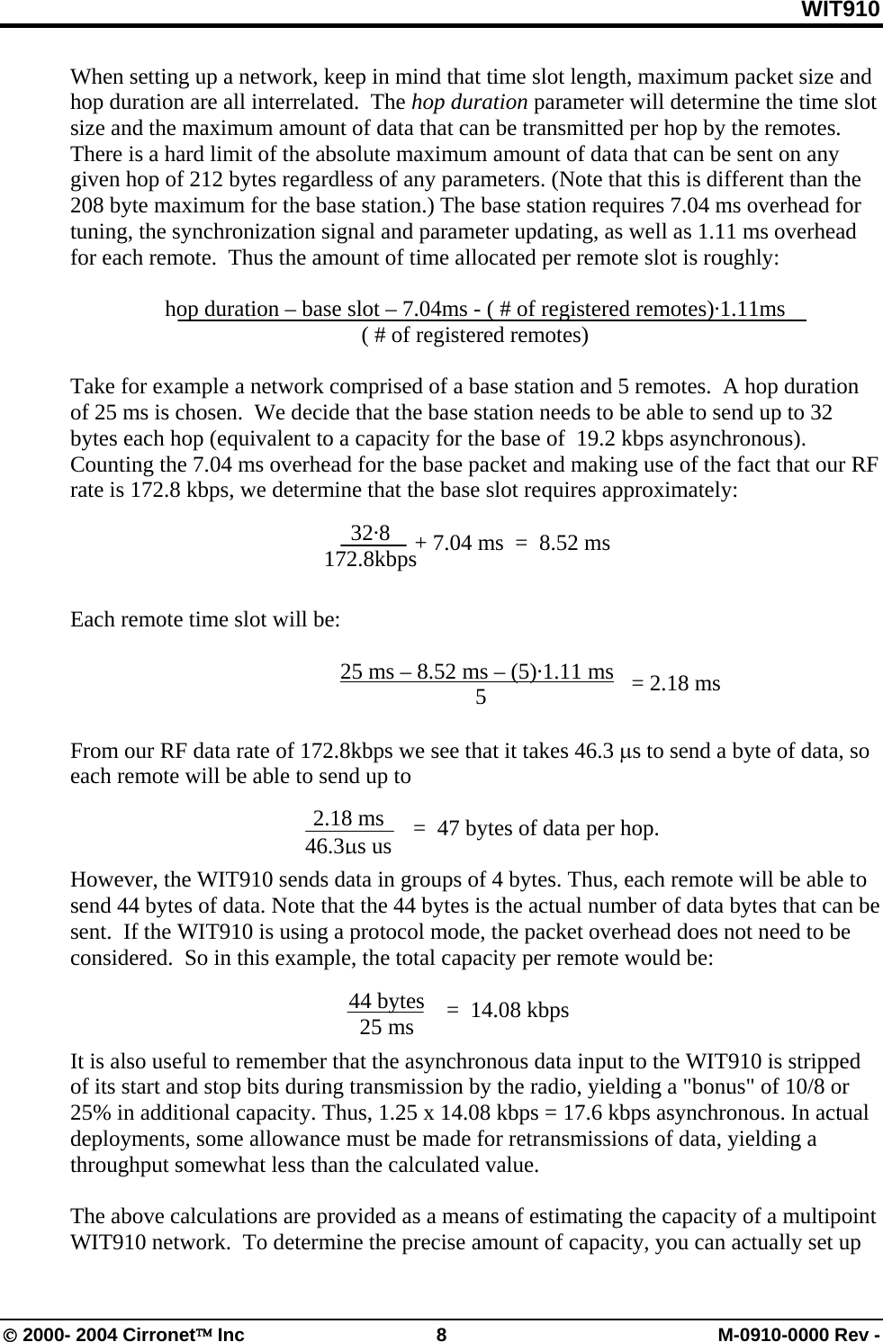WIT910 When setting up a network, keep in mind that time slot length, maximum packet size and hop duration are all interrelated.  The hop duration parameter will determine the time slot size and the maximum amount of data that can be transmitted per hop by the remotes. There is a hard limit of the absolute maximum amount of data that can be sent on any given hop of 212 bytes regardless of any parameters. (Note that this is different than the 208 byte maximum for the base station.) The base station requires 7.04 ms overhead for tuning, the synchronization signal and parameter updating, as well as 1.11 ms overhead for each remote.  Thus the amount of time allocated per remote slot is roughly:  hop duration – base slot – 7.04ms - ( # of registered remotes)·1.11ms ( # of registered remotes)  Take for example a network comprised of a base station and 5 remotes.  A hop duration of 25 ms is chosen.  We decide that the base station needs to be able to send up to 32 bytes each hop (equivalent to a capacity for the base of  19.2 kbps asynchronous).  Counting the 7.04 ms overhead for the base packet and making use of the fact that our RF rate is 172.8 kbps, we determine that the base slot requires approximately:    32·8 172.8kbps + 7.04 ms  =  8.52 ms  Each remote time slot will be:      25 ms – 8.52 ms – (5)·1.11 ms    = 2.18 ms 5  From our RF data rate of 172.8kbps we see that it takes 46.3 µs to send a byte of data, so each remote will be able to send up to                =  47 bytes of data per hop. 2.18 ms 46.3µs us However, the WIT910 sends data in groups of 4 bytes. Thus, each remote will be able to send 44 bytes of data. Note that the 44 bytes is the actual number of data bytes that can be sent.  If the WIT910 is using a protocol mode, the packet overhead does not need to be considered.  So in this example, the total capacity per remote would be:  44 bytes 25 ms =  14.08 kbps  It is also useful to remember that the asynchronous data input to the WIT910 is stripped of its start and stop bits during transmission by the radio, yielding a &quot;bonus&quot; of 10/8 or 25% in additional capacity. Thus, 1.25 x 14.08 kbps = 17.6 kbps asynchronous. In actual deployments, some allowance must be made for retransmissions of data, yielding a throughput somewhat less than the calculated value.    The above calculations are provided as a means of estimating the capacity of a multipoint WIT910 network.  To determine the precise amount of capacity, you can actually set up © 2000- 2004 Cirronet™ Inc  8  M-0910-0000 Rev - 