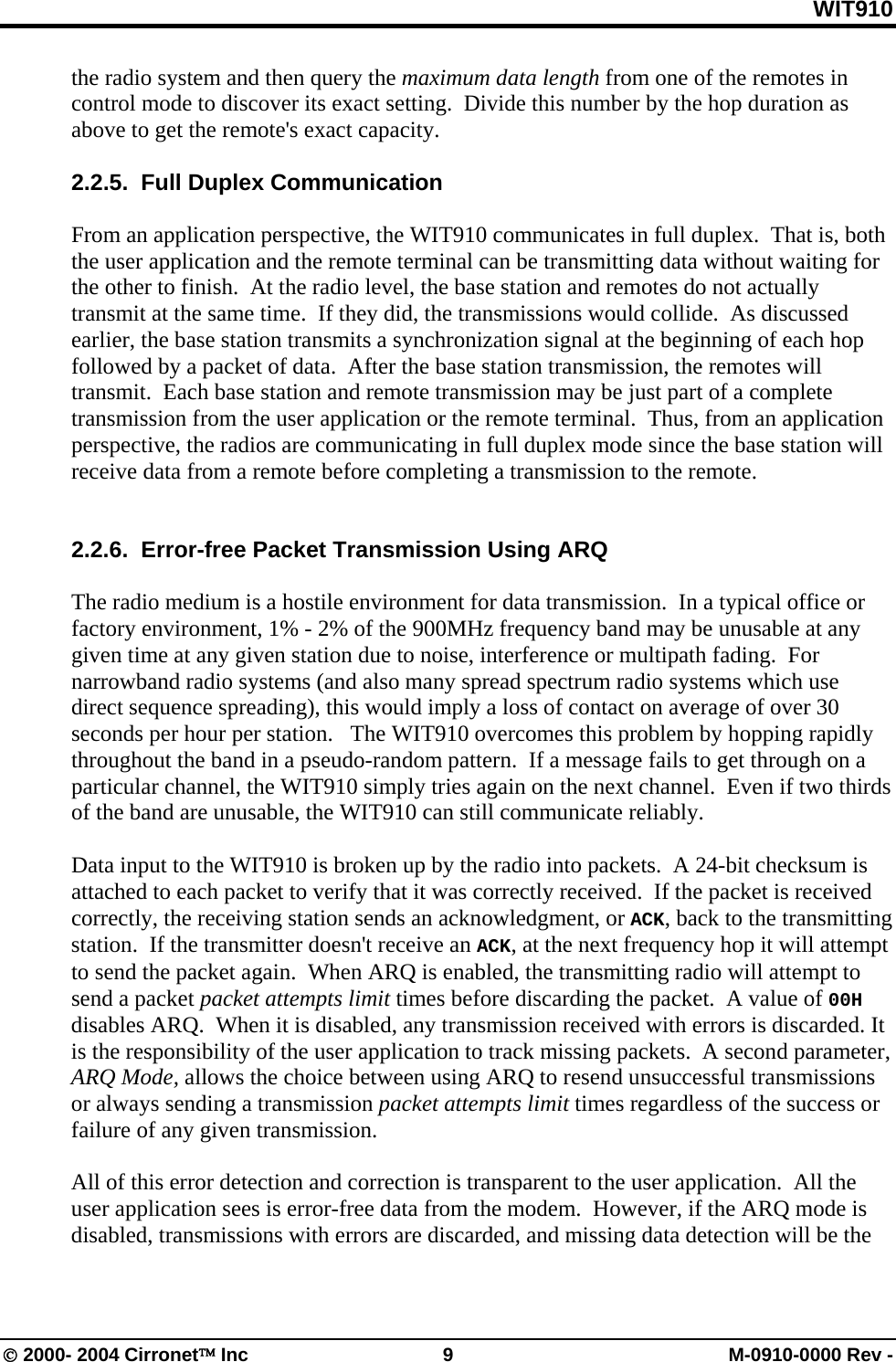 WIT910 the radio system and then query the maximum data length from one of the remotes in control mode to discover its exact setting.  Divide this number by the hop duration as above to get the remote&apos;s exact capacity.  2.2.5.  Full Duplex Communication  From an application perspective, the WIT910 communicates in full duplex.  That is, both the user application and the remote terminal can be transmitting data without waiting for the other to finish.  At the radio level, the base station and remotes do not actually transmit at the same time.  If they did, the transmissions would collide.  As discussed earlier, the base station transmits a synchronization signal at the beginning of each hop followed by a packet of data.  After the base station transmission, the remotes will transmit.  Each base station and remote transmission may be just part of a complete transmission from the user application or the remote terminal.  Thus, from an application perspective, the radios are communicating in full duplex mode since the base station will receive data from a remote before completing a transmission to the remote.   2.2.6.  Error-free Packet Transmission Using ARQ  The radio medium is a hostile environment for data transmission.  In a typical office or factory environment, 1% - 2% of the 900MHz frequency band may be unusable at any given time at any given station due to noise, interference or multipath fading.  For narrowband radio systems (and also many spread spectrum radio systems which use direct sequence spreading), this would imply a loss of contact on average of over 30 seconds per hour per station.   The WIT910 overcomes this problem by hopping rapidly throughout the band in a pseudo-random pattern.  If a message fails to get through on a particular channel, the WIT910 simply tries again on the next channel.  Even if two thirds of the band are unusable, the WIT910 can still communicate reliably.  Data input to the WIT910 is broken up by the radio into packets.  A 24-bit checksum is attached to each packet to verify that it was correctly received.  If the packet is received correctly, the receiving station sends an acknowledgment, or ACK, back to the transmitting station.  If the transmitter doesn&apos;t receive an ACK, at the next frequency hop it will attempt to send the packet again.  When ARQ is enabled, the transmitting radio will attempt to send a packet packet attempts limit times before discarding the packet.  A value of 00H disables ARQ.  When it is disabled, any transmission received with errors is discarded. It is the responsibility of the user application to track missing packets.  A second parameter, ARQ Mode, allows the choice between using ARQ to resend unsuccessful transmissions or always sending a transmission packet attempts limit times regardless of the success or failure of any given transmission.  All of this error detection and correction is transparent to the user application.  All the user application sees is error-free data from the modem.  However, if the ARQ mode is disabled, transmissions with errors are discarded, and missing data detection will be the © 2000- 2004 Cirronet™ Inc  9  M-0910-0000 Rev - 