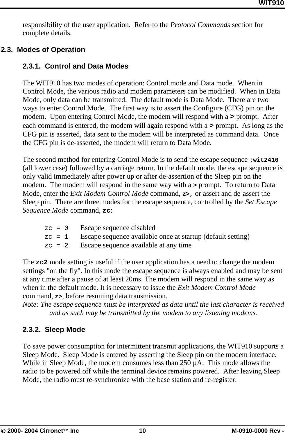WIT910 responsibility of the user application.  Refer to the Protocol Commands section for complete details.    2.3.  Modes of Operation  2.3.1.  Control and Data Modes   The WIT910 has two modes of operation: Control mode and Data mode.  When in Control Mode, the various radio and modem parameters can be modified.  When in Data Mode, only data can be transmitted.  The default mode is Data Mode.  There are two ways to enter Control Mode.  The first way is to assert the Configure (CFG) pin on the modem.  Upon entering Control Mode, the modem will respond with a &gt; prompt.  After each command is entered, the modem will again respond with a &gt; prompt.  As long as the CFG pin is asserted, data sent to the modem will be interpreted as command data.  Once the CFG pin is de-asserted, the modem will return to Data Mode.    The second method for entering Control Mode is to send the escape sequence :wit2410 (all lower case) followed by a carriage return. In the default mode, the escape sequence is only valid immediately after power up or after de-assertion of the Sleep pin on the modem.  The modem will respond in the same way with a &gt; prompt.  To return to Data Mode, enter the Exit Modem Control Mode command, z&gt;, or assert and de-assert the Sleep pin.  There are three modes for the escape sequence, controlled by the Set Escape Sequence Mode command, zc:   zc = 0   Escape sequence disabled  zc = 1   Escape sequence available once at startup (default setting)  zc = 2   Escape sequence available at any time  The zc2 mode setting is useful if the user application has a need to change the modem settings &quot;on the fly&quot;. In this mode the escape sequence is always enabled and may be sent at any time after a pause of at least 20ms. The modem will respond in the same way as when in the default mode. It is necessary to issue the Exit Modem Control Mode command, z&gt;, before resuming data transmission.  Note: The escape sequence must be interpreted as data until the last character is received and as such may be transmitted by the modem to any listening modems.  2.3.2.  Sleep Mode  To save power consumption for intermittent transmit applications, the WIT910 supports a Sleep Mode.  Sleep Mode is entered by asserting the Sleep pin on the modem interface.  While in Sleep Mode, the modem consumes less than 250 µA.  This mode allows the radio to be powered off while the terminal device remains powered.  After leaving Sleep Mode, the radio must re-synchronize with the base station and re-register.    © 2000- 2004 Cirronet™ Inc  10  M-0910-0000 Rev - 