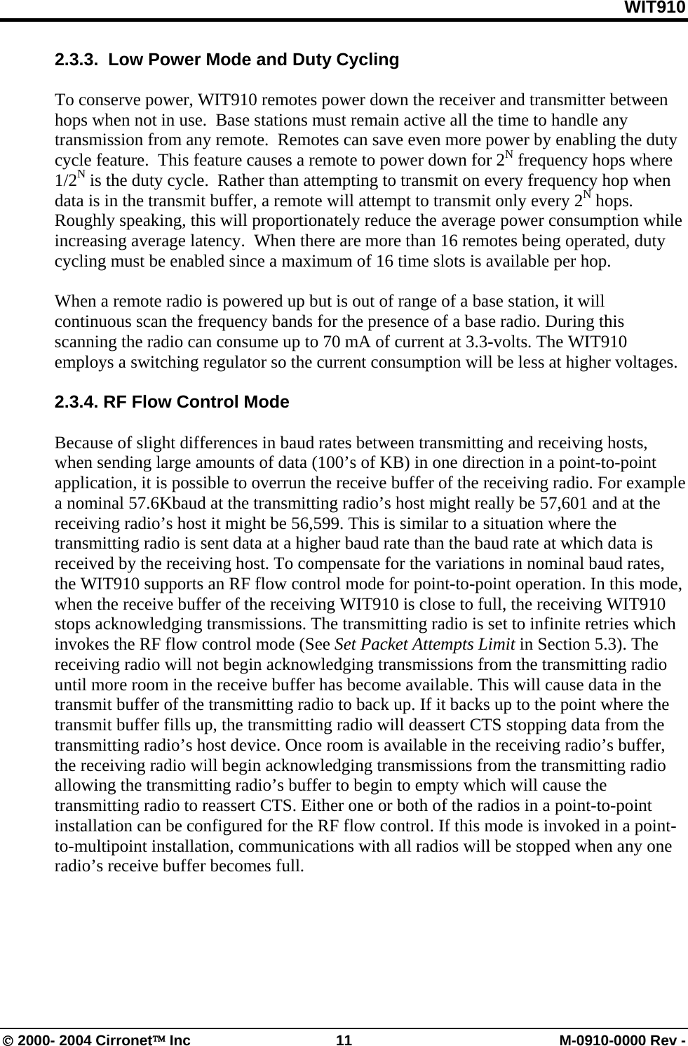 WIT910 2.3.3.  Low Power Mode and Duty Cycling  To conserve power, WIT910 remotes power down the receiver and transmitter between hops when not in use.  Base stations must remain active all the time to handle any transmission from any remote.  Remotes can save even more power by enabling the duty cycle feature.  This feature causes a remote to power down for 2N frequency hops where 1/2N is the duty cycle.  Rather than attempting to transmit on every frequency hop when data is in the transmit buffer, a remote will attempt to transmit only every 2N hops.  Roughly speaking, this will proportionately reduce the average power consumption while increasing average latency.  When there are more than 16 remotes being operated, duty cycling must be enabled since a maximum of 16 time slots is available per hop.  When a remote radio is powered up but is out of range of a base station, it will continuous scan the frequency bands for the presence of a base radio. During this scanning the radio can consume up to 70 mA of current at 3.3-volts. The WIT910 employs a switching regulator so the current consumption will be less at higher voltages.   2.3.4. RF Flow Control Mode  Because of slight differences in baud rates between transmitting and receiving hosts, when sending large amounts of data (100’s of KB) in one direction in a point-to-point application, it is possible to overrun the receive buffer of the receiving radio. For example a nominal 57.6Kbaud at the transmitting radio’s host might really be 57,601 and at the receiving radio’s host it might be 56,599. This is similar to a situation where the transmitting radio is sent data at a higher baud rate than the baud rate at which data is received by the receiving host. To compensate for the variations in nominal baud rates, the WIT910 supports an RF flow control mode for point-to-point operation. In this mode, when the receive buffer of the receiving WIT910 is close to full, the receiving WIT910 stops acknowledging transmissions. The transmitting radio is set to infinite retries which invokes the RF flow control mode (See Set Packet Attempts Limit in Section 5.3). The receiving radio will not begin acknowledging transmissions from the transmitting radio until more room in the receive buffer has become available. This will cause data in the transmit buffer of the transmitting radio to back up. If it backs up to the point where the transmit buffer fills up, the transmitting radio will deassert CTS stopping data from the transmitting radio’s host device. Once room is available in the receiving radio’s buffer, the receiving radio will begin acknowledging transmissions from the transmitting radio allowing the transmitting radio’s buffer to begin to empty which will cause the transmitting radio to reassert CTS. Either one or both of the radios in a point-to-point installation can be configured for the RF flow control. If this mode is invoked in a point-to-multipoint installation, communications with all radios will be stopped when any one radio’s receive buffer becomes full. © 2000- 2004 Cirronet™ Inc  11  M-0910-0000 Rev - 