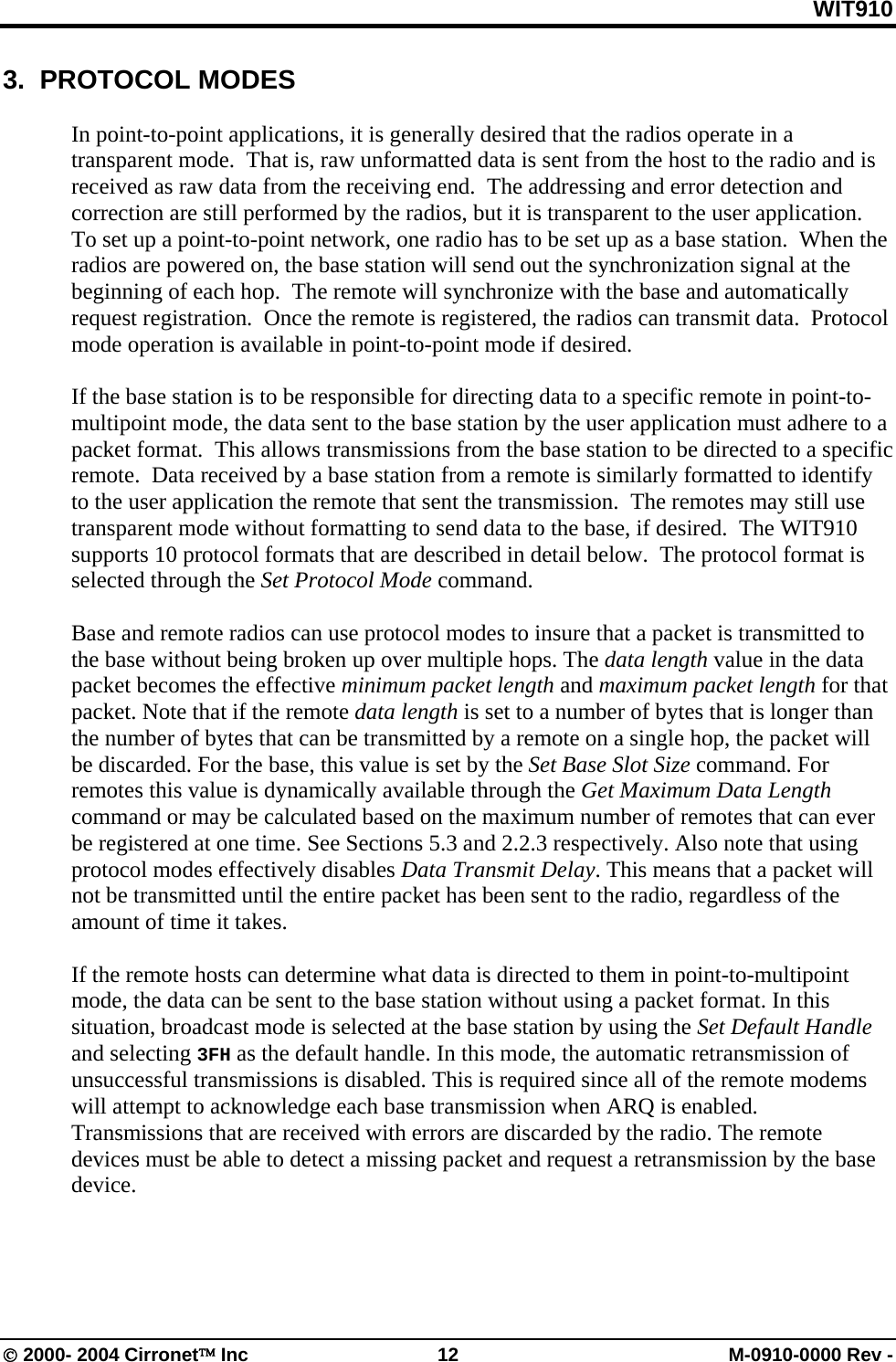 WIT910 3.  PROTOCOL MODES  In point-to-point applications, it is generally desired that the radios operate in a transparent mode.  That is, raw unformatted data is sent from the host to the radio and is received as raw data from the receiving end.  The addressing and error detection and correction are still performed by the radios, but it is transparent to the user application.  To set up a point-to-point network, one radio has to be set up as a base station.  When the radios are powered on, the base station will send out the synchronization signal at the beginning of each hop.  The remote will synchronize with the base and automatically request registration.  Once the remote is registered, the radios can transmit data.  Protocol mode operation is available in point-to-point mode if desired.  If the base station is to be responsible for directing data to a specific remote in point-to-multipoint mode, the data sent to the base station by the user application must adhere to a packet format.  This allows transmissions from the base station to be directed to a specific remote.  Data received by a base station from a remote is similarly formatted to identify to the user application the remote that sent the transmission.  The remotes may still use transparent mode without formatting to send data to the base, if desired.  The WIT910 supports 10 protocol formats that are described in detail below.  The protocol format is selected through the Set Protocol Mode command.  Base and remote radios can use protocol modes to insure that a packet is transmitted to the base without being broken up over multiple hops. The data length value in the data packet becomes the effective minimum packet length and maximum packet length for that packet. Note that if the remote data length is set to a number of bytes that is longer than the number of bytes that can be transmitted by a remote on a single hop, the packet will be discarded. For the base, this value is set by the Set Base Slot Size command. For remotes this value is dynamically available through the Get Maximum Data Length command or may be calculated based on the maximum number of remotes that can ever be registered at one time. See Sections 5.3 and 2.2.3 respectively. Also note that using protocol modes effectively disables Data Transmit Delay. This means that a packet will not be transmitted until the entire packet has been sent to the radio, regardless of the amount of time it takes.  If the remote hosts can determine what data is directed to them in point-to-multipoint mode, the data can be sent to the base station without using a packet format. In this situation, broadcast mode is selected at the base station by using the Set Default Handle and selecting 3FH as the default handle. In this mode, the automatic retransmission of unsuccessful transmissions is disabled. This is required since all of the remote modems will attempt to acknowledge each base transmission when ARQ is enabled. Transmissions that are received with errors are discarded by the radio. The remote devices must be able to detect a missing packet and request a retransmission by the base device.  © 2000- 2004 Cirronet™ Inc  12  M-0910-0000 Rev - 