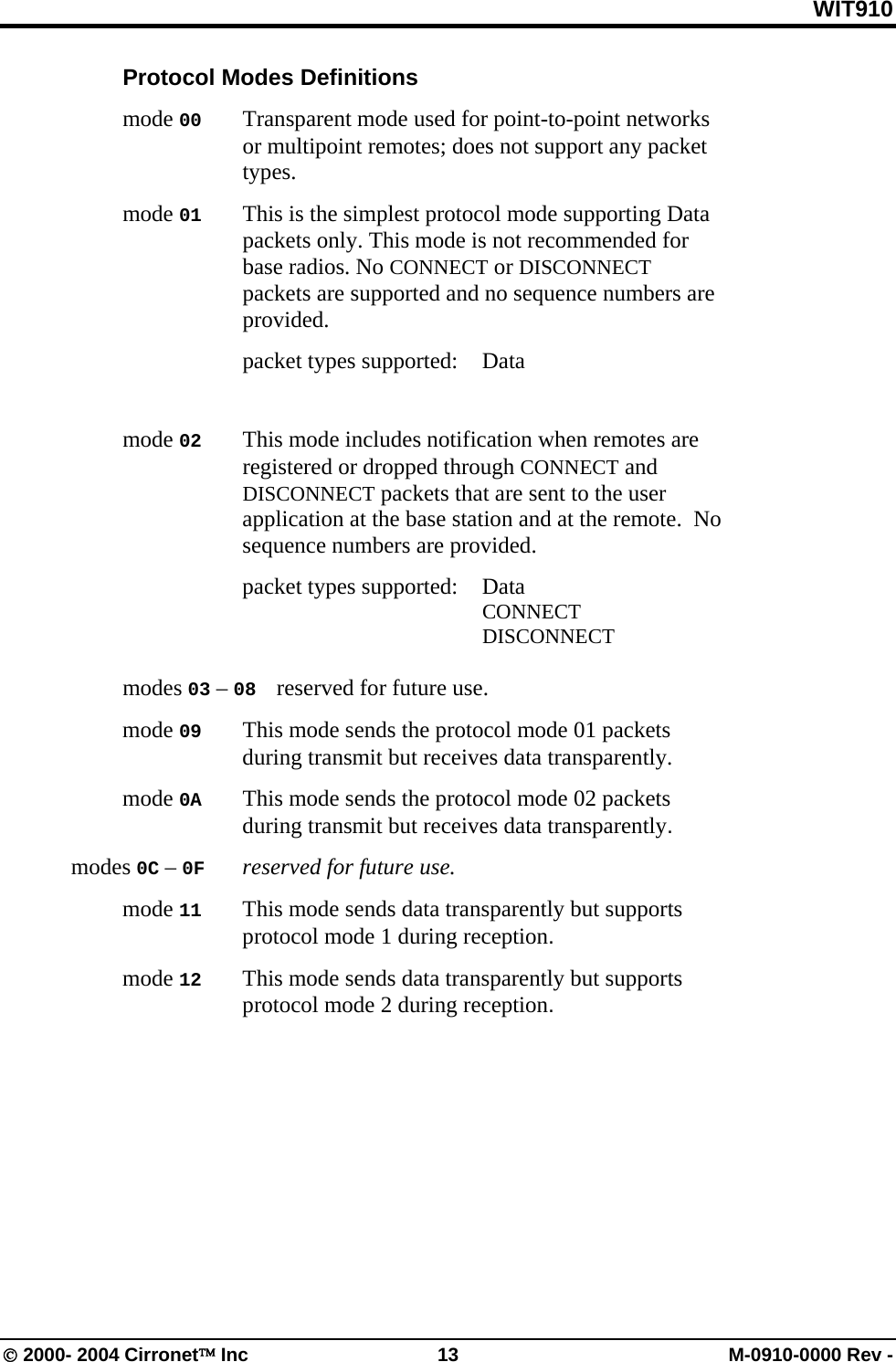 WIT910  Protocol Modes Definitions  mode 00   Transparent mode used for point-to-point networks or multipoint remotes; does not support any packet types.  mode 01   This is the simplest protocol mode supporting Data packets only. This mode is not recommended for base radios. No CONNECT or DISCONNECT packets are supported and no sequence numbers are provided.    packet types supported: Data            mode 02   This mode includes notification when remotes are registered or dropped through CONNECT and DISCONNECT packets that are sent to the user application at the base station and at the remote.  No sequence numbers are provided.    packet types supported: Data        CONNECT        DISCONNECT              modes 03 – 08   reserved for future use.  mode 09   This mode sends the protocol mode 01 packets during transmit but receives data transparently.  mode 0A   This mode sends the protocol mode 02 packets during transmit but receives data transparently. modes 0C – 0F   reserved for future use.  mode 11   This mode sends data transparently but supports protocol mode 1 during reception.  mode 12   This mode sends data transparently but supports protocol mode 2 during reception.  © 2000- 2004 Cirronet™ Inc  13  M-0910-0000 Rev - 